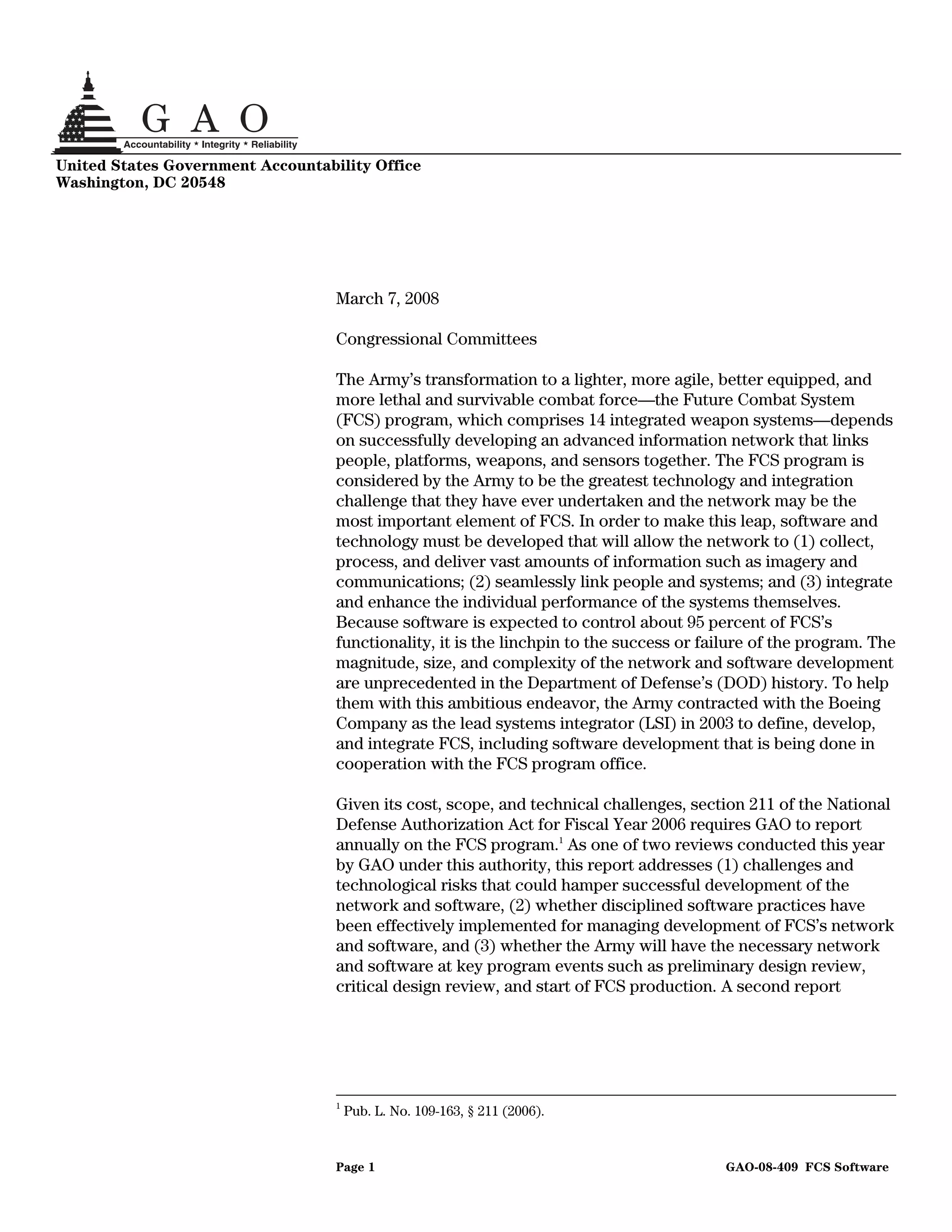 United States Government Accountability Office
Washington, DC 20548




                                   March 7, 2008

                                   Congressional Committees

                                   The Army’s transformation to a lighter, more agile, better equipped, and
                                   more lethal and survivable combat force—the Future Combat System
                                   (FCS) program, which comprises 14 integrated weapon systems—depends
                                   on successfully developing an advanced information network that links
                                   people, platforms, weapons, and sensors together. The FCS program is
                                   considered by the Army to be the greatest technology and integration
                                   challenge that they have ever undertaken and the network may be the
                                   most important element of FCS. In order to make this leap, software and
                                   technology must be developed that will allow the network to (1) collect,
                                   process, and deliver vast amounts of information such as imagery and
                                   communications; (2) seamlessly link people and systems; and (3) integrate
                                   and enhance the individual performance of the systems themselves.
                                   Because software is expected to control about 95 percent of FCS’s
                                   functionality, it is the linchpin to the success or failure of the program. The
                                   magnitude, size, and complexity of the network and software development
                                   are unprecedented in the Department of Defense’s (DOD) history. To help
                                   them with this ambitious endeavor, the Army contracted with the Boeing
                                   Company as the lead systems integrator (LSI) in 2003 to define, develop,
                                   and integrate FCS, including software development that is being done in
                                   cooperation with the FCS program office.

                                   Given its cost, scope, and technical challenges, section 211 of the National
                                   Defense Authorization Act for Fiscal Year 2006 requires GAO to report
                                   annually on the FCS program.1 As one of two reviews conducted this year
                                   by GAO under this authority, this report addresses (1) challenges and
                                   technological risks that could hamper successful development of the
                                   network and software, (2) whether disciplined software practices have
                                   been effectively implemented for managing development of FCS’s network
                                   and software, and (3) whether the Army will have the necessary network
                                   and software at key program events such as preliminary design review,
                                   critical design review, and start of FCS production. A second report




                                   1
                                       Pub. L. No. 109-163, § 211 (2006).


                                   Page 1                                                 GAO-08-409 FCS Software
 