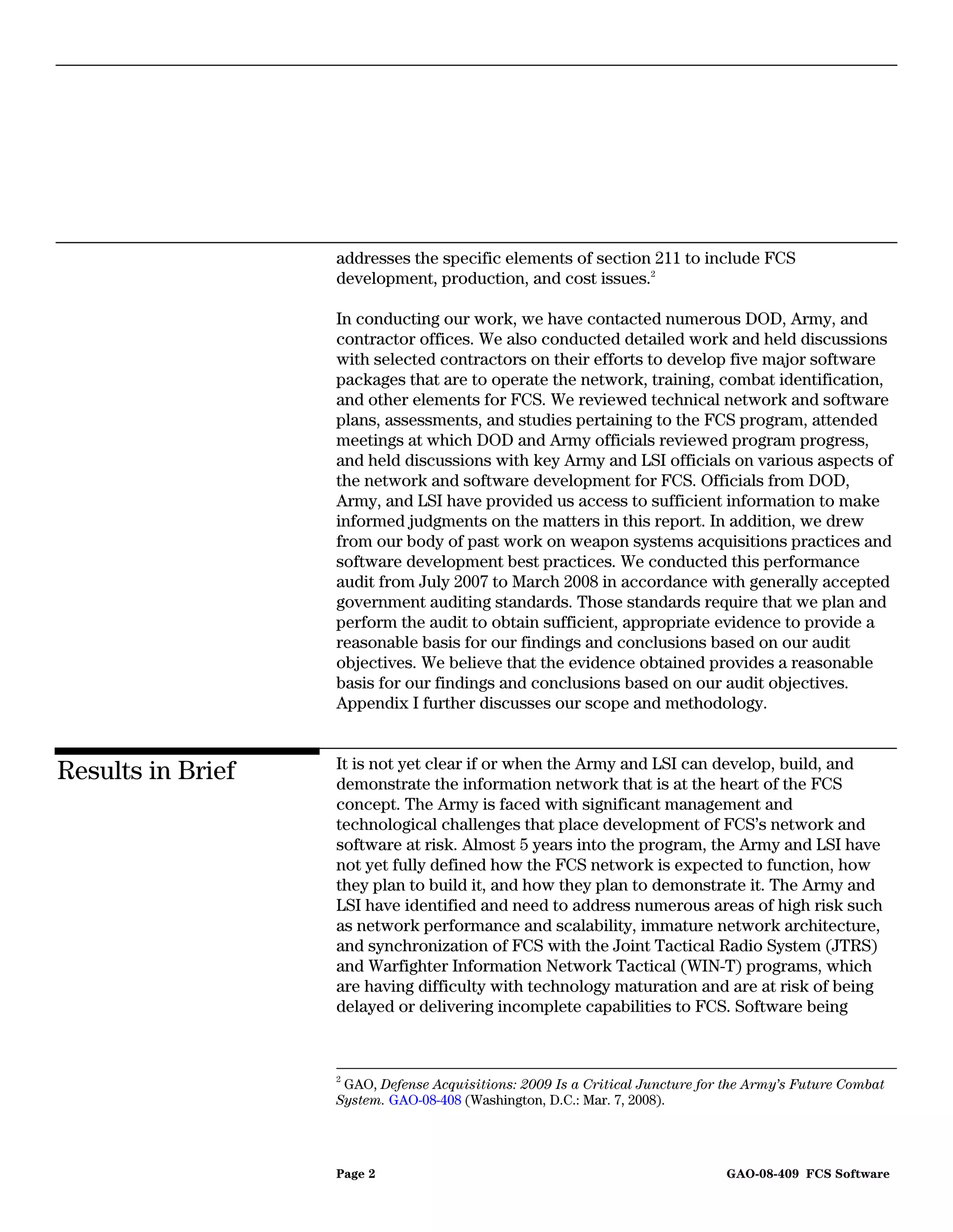 addresses the specific elements of section 211 to include FCS
                   development, production, and cost issues.2

                   In conducting our work, we have contacted numerous DOD, Army, and
                   contractor offices. We also conducted detailed work and held discussions
                   with selected contractors on their efforts to develop five major software
                   packages that are to operate the network, training, combat identification,
                   and other elements for FCS. We reviewed technical network and software
                   plans, assessments, and studies pertaining to the FCS program, attended
                   meetings at which DOD and Army officials reviewed program progress,
                   and held discussions with key Army and LSI officials on various aspects of
                   the network and software development for FCS. Officials from DOD,
                   Army, and LSI have provided us access to sufficient information to make
                   informed judgments on the matters in this report. In addition, we drew
                   from our body of past work on weapon systems acquisitions practices and
                   software development best practices. We conducted this performance
                   audit from July 2007 to March 2008 in accordance with generally accepted
                   government auditing standards. Those standards require that we plan and
                   perform the audit to obtain sufficient, appropriate evidence to provide a
                   reasonable basis for our findings and conclusions based on our audit
                   objectives. We believe that the evidence obtained provides a reasonable
                   basis for our findings and conclusions based on our audit objectives.
                   Appendix I further discusses our scope and methodology.


                   It is not yet clear if or when the Army and LSI can develop, build, and
Results in Brief   demonstrate the information network that is at the heart of the FCS
                   concept. The Army is faced with significant management and
                   technological challenges that place development of FCS’s network and
                   software at risk. Almost 5 years into the program, the Army and LSI have
                   not yet fully defined how the FCS network is expected to function, how
                   they plan to build it, and how they plan to demonstrate it. The Army and
                   LSI have identified and need to address numerous areas of high risk such
                   as network performance and scalability, immature network architecture,
                   and synchronization of FCS with the Joint Tactical Radio System (JTRS)
                   and Warfighter Information Network Tactical (WIN-T) programs, which
                   are having difficulty with technology maturation and are at risk of being
                   delayed or delivering incomplete capabilities to FCS. Software being



                   2
                    GAO, Defense Acquisitions: 2009 Is a Critical Juncture for the Army’s Future Combat
                   System. GAO-08-408 (Washington, D.C.: Mar. 7, 2008).




                   Page 2                                                     GAO-08-409 FCS Software
 