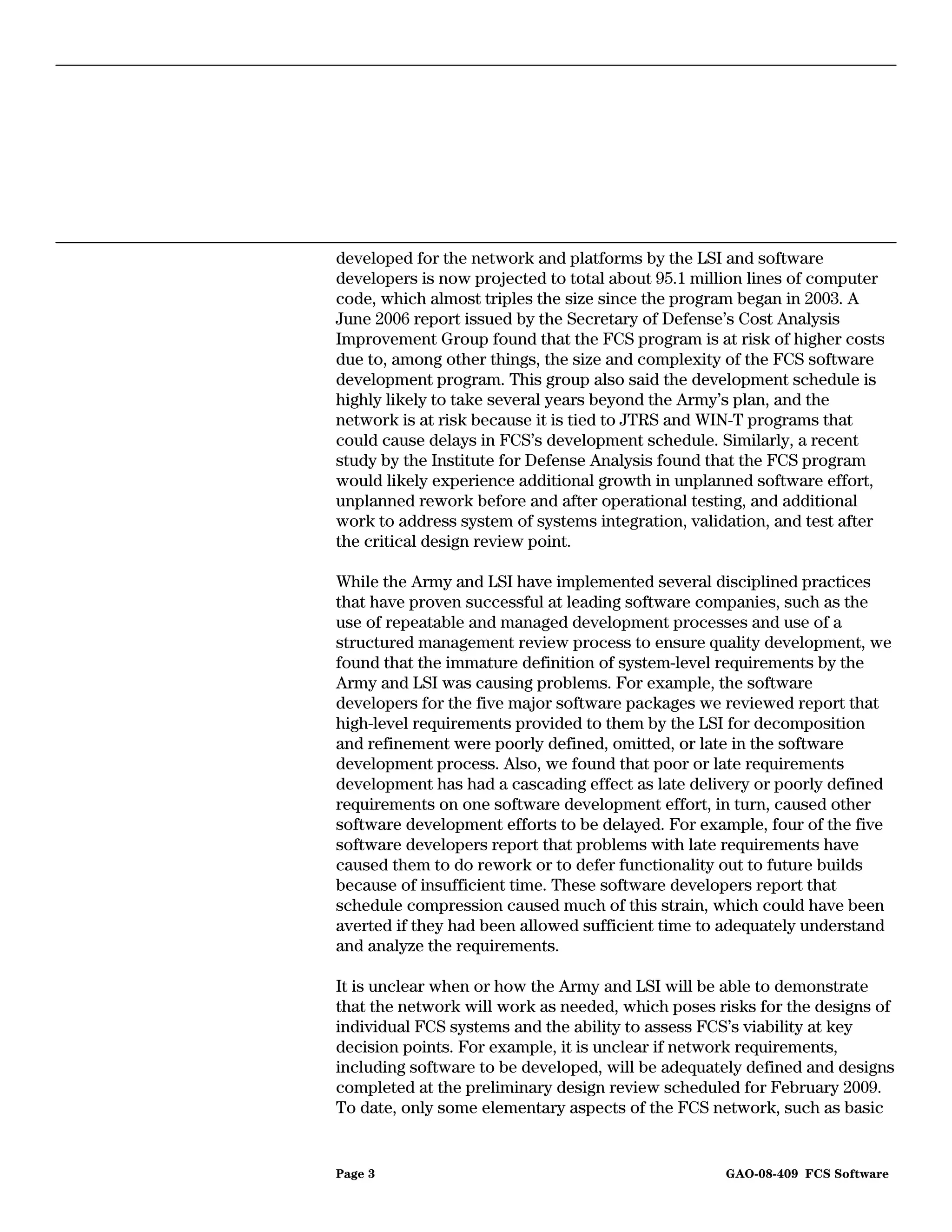 developed for the network and platforms by the LSI and software
developers is now projected to total about 95.1 million lines of computer
code, which almost triples the size since the program began in 2003. A
June 2006 report issued by the Secretary of Defense’s Cost Analysis
Improvement Group found that the FCS program is at risk of higher costs
due to, among other things, the size and complexity of the FCS software
development program. This group also said the development schedule is
highly likely to take several years beyond the Army’s plan, and the
network is at risk because it is tied to JTRS and WIN-T programs that
could cause delays in FCS’s development schedule. Similarly, a recent
study by the Institute for Defense Analysis found that the FCS program
would likely experience additional growth in unplanned software effort,
unplanned rework before and after operational testing, and additional
work to address system of systems integration, validation, and test after
the critical design review point.

While the Army and LSI have implemented several disciplined practices
that have proven successful at leading software companies, such as the
use of repeatable and managed development processes and use of a
structured management review process to ensure quality development, we
found that the immature definition of system-level requirements by the
Army and LSI was causing problems. For example, the software
developers for the five major software packages we reviewed report that
high-level requirements provided to them by the LSI for decomposition
and refinement were poorly defined, omitted, or late in the software
development process. Also, we found that poor or late requirements
development has had a cascading effect as late delivery or poorly defined
requirements on one software development effort, in turn, caused other
software development efforts to be delayed. For example, four of the five
software developers report that problems with late requirements have
caused them to do rework or to defer functionality out to future builds
because of insufficient time. These software developers report that
schedule compression caused much of this strain, which could have been
averted if they had been allowed sufficient time to adequately understand
and analyze the requirements.

It is unclear when or how the Army and LSI will be able to demonstrate
that the network will work as needed, which poses risks for the designs of
individual FCS systems and the ability to assess FCS’s viability at key
decision points. For example, it is unclear if network requirements,
including software to be developed, will be adequately defined and designs
completed at the preliminary design review scheduled for February 2009.
To date, only some elementary aspects of the FCS network, such as basic


Page 3                                             GAO-08-409 FCS Software
 