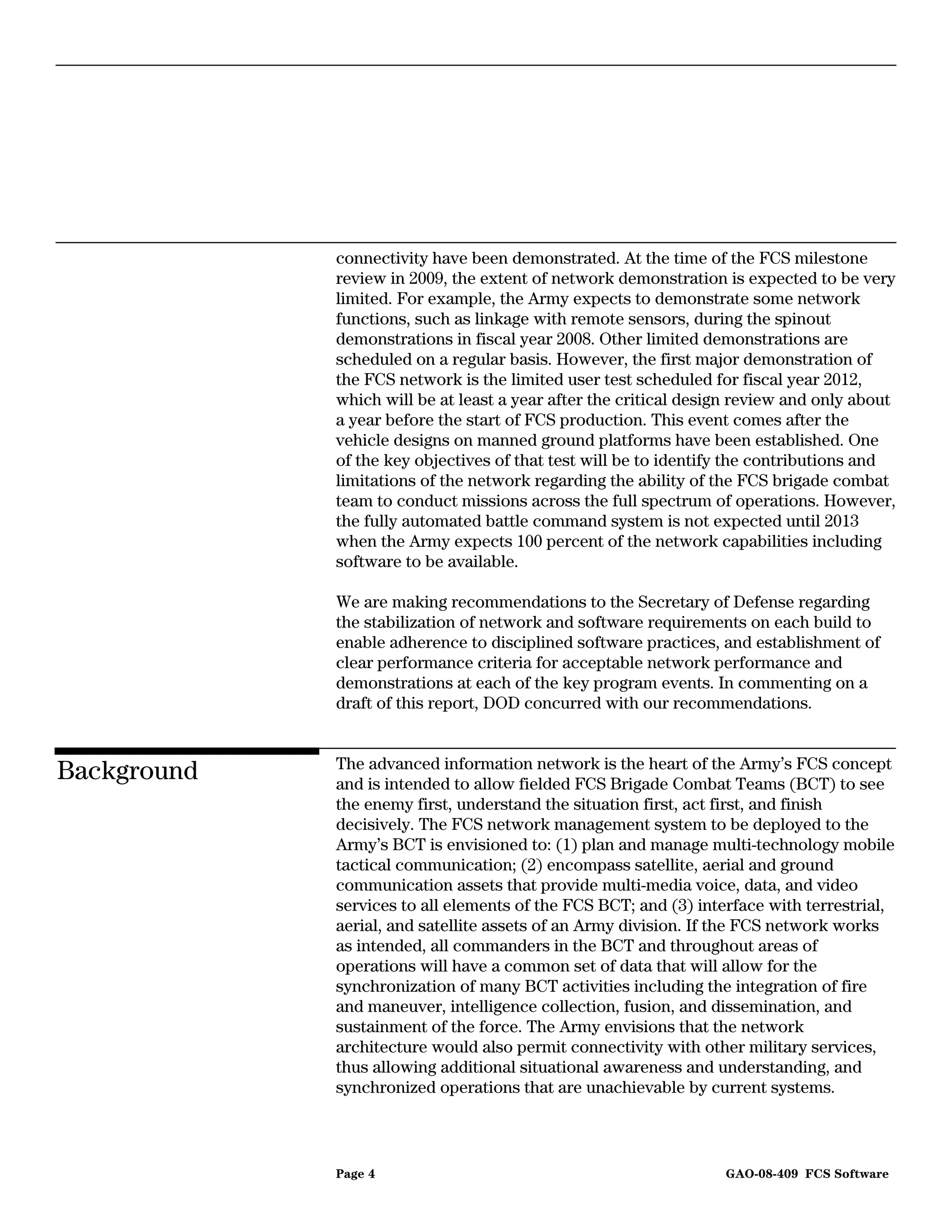 connectivity have been demonstrated. At the time of the FCS milestone
             review in 2009, the extent of network demonstration is expected to be very
             limited. For example, the Army expects to demonstrate some network
             functions, such as linkage with remote sensors, during the spinout
             demonstrations in fiscal year 2008. Other limited demonstrations are
             scheduled on a regular basis. However, the first major demonstration of
             the FCS network is the limited user test scheduled for fiscal year 2012,
             which will be at least a year after the critical design review and only about
             a year before the start of FCS production. This event comes after the
             vehicle designs on manned ground platforms have been established. One
             of the key objectives of that test will be to identify the contributions and
             limitations of the network regarding the ability of the FCS brigade combat
             team to conduct missions across the full spectrum of operations. However,
             the fully automated battle command system is not expected until 2013
             when the Army expects 100 percent of the network capabilities including
             software to be available.

             We are making recommendations to the Secretary of Defense regarding
             the stabilization of network and software requirements on each build to
             enable adherence to disciplined software practices, and establishment of
             clear performance criteria for acceptable network performance and
             demonstrations at each of the key program events. In commenting on a
             draft of this report, DOD concurred with our recommendations.


             The advanced information network is the heart of the Army’s FCS concept
Background   and is intended to allow fielded FCS Brigade Combat Teams (BCT) to see
             the enemy first, understand the situation first, act first, and finish
             decisively. The FCS network management system to be deployed to the
             Army’s BCT is envisioned to: (1) plan and manage multi-technology mobile
             tactical communication; (2) encompass satellite, aerial and ground
             communication assets that provide multi-media voice, data, and video
             services to all elements of the FCS BCT; and (3) interface with terrestrial,
             aerial, and satellite assets of an Army division. If the FCS network works
             as intended, all commanders in the BCT and throughout areas of
             operations will have a common set of data that will allow for the
             synchronization of many BCT activities including the integration of fire
             and maneuver, intelligence collection, fusion, and dissemination, and
             sustainment of the force. The Army envisions that the network
             architecture would also permit connectivity with other military services,
             thus allowing additional situational awareness and understanding, and
             synchronized operations that are unachievable by current systems.



             Page 4                                               GAO-08-409 FCS Software
 