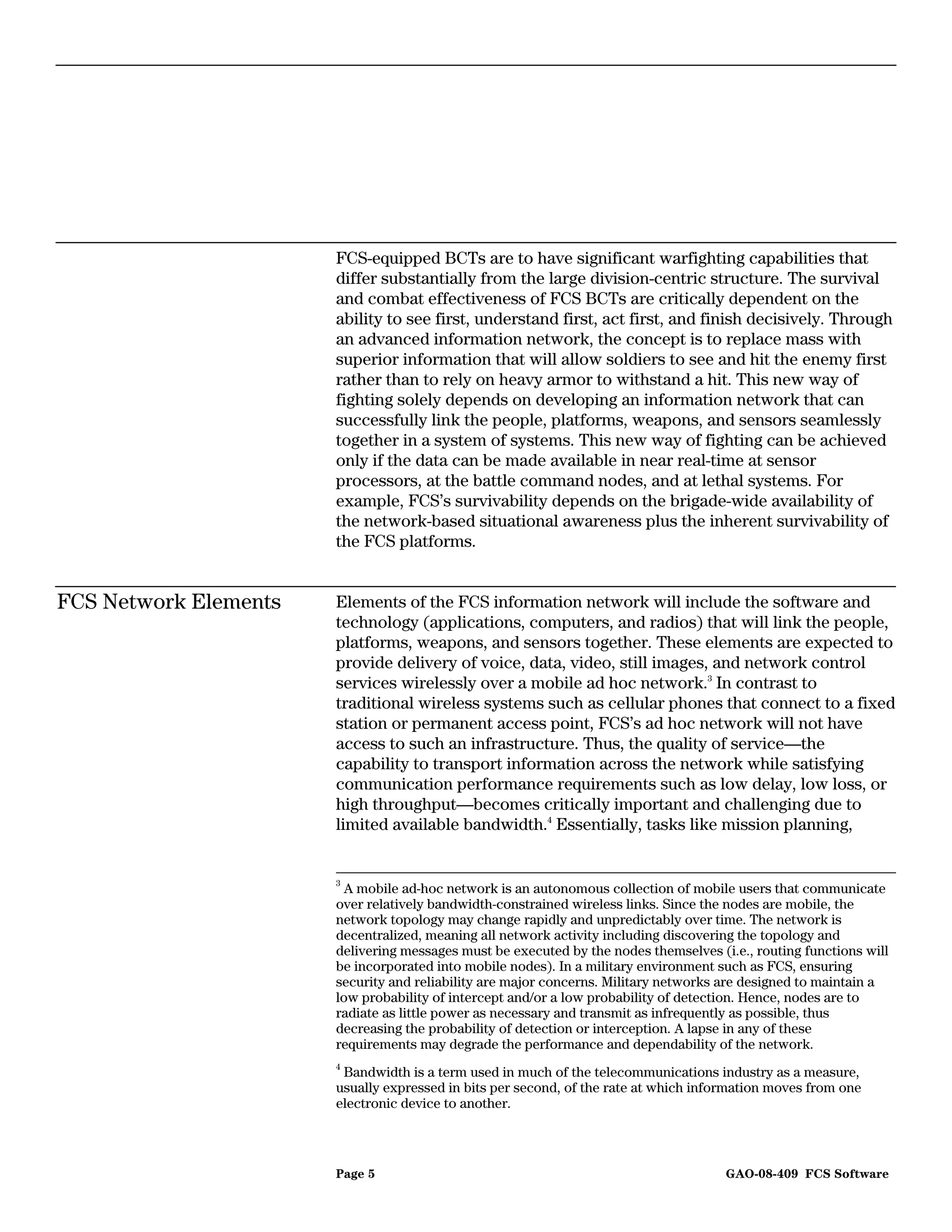 FCS-equipped BCTs are to have significant warfighting capabilities that
                       differ substantially from the large division-centric structure. The survival
                       and combat effectiveness of FCS BCTs are critically dependent on the
                       ability to see first, understand first, act first, and finish decisively. Through
                       an advanced information network, the concept is to replace mass with
                       superior information that will allow soldiers to see and hit the enemy first
                       rather than to rely on heavy armor to withstand a hit. This new way of
                       fighting solely depends on developing an information network that can
                       successfully link the people, platforms, weapons, and sensors seamlessly
                       together in a system of systems. This new way of fighting can be achieved
                       only if the data can be made available in near real-time at sensor
                       processors, at the battle command nodes, and at lethal systems. For
                       example, FCS’s survivability depends on the brigade-wide availability of
                       the network-based situational awareness plus the inherent survivability of
                       the FCS platforms.


FCS Network Elements   Elements of the FCS information network will include the software and
                       technology (applications, computers, and radios) that will link the people,
                       platforms, weapons, and sensors together. These elements are expected to
                       provide delivery of voice, data, video, still images, and network control
                       services wirelessly over a mobile ad hoc network.3 In contrast to
                       traditional wireless systems such as cellular phones that connect to a fixed
                       station or permanent access point, FCS’s ad hoc network will not have
                       access to such an infrastructure. Thus, the quality of service—the
                       capability to transport information across the network while satisfying
                       communication performance requirements such as low delay, low loss, or
                       high throughput—becomes critically important and challenging due to
                       limited available bandwidth.4 Essentially, tasks like mission planning,


                       3
                        A mobile ad-hoc network is an autonomous collection of mobile users that communicate
                       over relatively bandwidth-constrained wireless links. Since the nodes are mobile, the
                       network topology may change rapidly and unpredictably over time. The network is
                       decentralized, meaning all network activity including discovering the topology and
                       delivering messages must be executed by the nodes themselves (i.e., routing functions will
                       be incorporated into mobile nodes). In a military environment such as FCS, ensuring
                       security and reliability are major concerns. Military networks are designed to maintain a
                       low probability of intercept and/or a low probability of detection. Hence, nodes are to
                       radiate as little power as necessary and transmit as infrequently as possible, thus
                       decreasing the probability of detection or interception. A lapse in any of these
                       requirements may degrade the performance and dependability of the network.
                       4
                        Bandwidth is a term used in much of the telecommunications industry as a measure,
                       usually expressed in bits per second, of the rate at which information moves from one
                       electronic device to another.



                       Page 5                                                         GAO-08-409 FCS Software
 