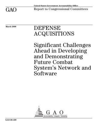 United States Government Accountability Office

GAO          Report to Congressional Committees




March 2008
             DEFENSE
             ACQUISITIONS

             Significant Challenges
             Ahead in Developing
             and Demonstrating
             Future Combat
             System’s Network and
             Software




GAO-08-409
 