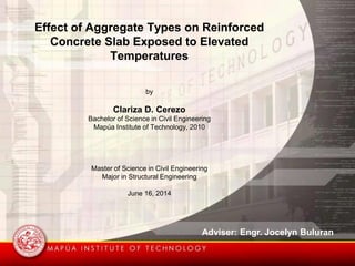 Effect of Aggregate Types on Reinforced
Concrete Slab Exposed to Elevated
Temperatures
by
Clariza D. Cerezo
Bachelor of Science in Civil Engineering
Mapúa Institute of Technology, 2010
Master of Science in Civil Engineering
Major in Structural Engineering
June 16, 2014
Adviser: Engr. Jocelyn Buluran
 