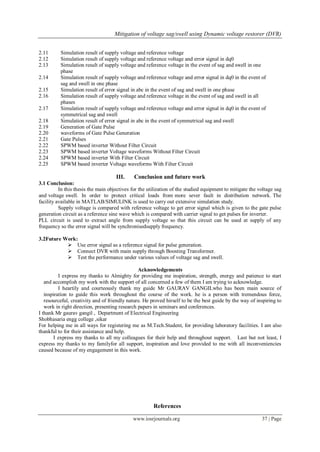 Mitigation of voltage sag/swell using Dynamic voltage restorer (DVR)
www.iosrjournals.org 37 | Page
2.11 Simulation result of supply voltage and reference voltage
2.12 Simulation result of supply voltage and reference voltage and error signal in dq0
2.13 Simulation result of supply voltage and reference voltage in the event of sag and swell in one
phase
2.14 Simulation result of supply voltage and reference voltage and error signal in dq0 in the event of
sag and swell in one phase
2.15 Simulation result of error signal in abc in the event of sag and swell in one phase
2.16 Simulation result of supply voltage and reference voltage in the event of sag and swell in all
phases
2.17 Simulation result of supply voltage and reference voltage and error signal in dq0 in the event of
symmetrical sag and swell
2.18 Simulation result of error signal in abc in the event of symmetrical sag and swell
2.19 Generation of Gate Pulse
2.20 waveforms of Gate Pulse Generation
2.21 Gate Pulses
2.22 SPWM based inverter Without Filter Circuit
2.23 SPWM based inverter Voltage waveforms Without Filter Circuit
2.24 SPWM based inverter With Filter Circuit
2.25 SPWM based inverter Voltage waveforms With Filter Circuit
III. Conclusion and future work
3.1 Conclusion:
In this thesis the main objectives for the utilization of the studied equipment to mitigate the voltage sag
and voltage swell. In order to protect critical loads from more sever fault in distribution network. The
facility available in MATLAB/SIMULINK is used to carry out extensive simulation study.
Supply voltage is compared with reference voltage to get error signal which is given to the gate pulse
generation circuit as a reference sine wave which is compared with carrier signal to get pulses for inverter.
PLL circuit is used to extract angle from supply voltage so that this circuit can be used at supply of any
frequency so the error signal will be synchronisedsupply frequency.
3.2Future Work:
 Use error signal as a reference signal for pulse generation.
 Connect DVR with main supply through Boosting Transformer.
 Test the performance under various values of voltage sag and swell.
Acknowledgements
I express my thanks to Almighty for providing me inspiration, strength, energy and patience to start
and accomplish my work with the support of all concerned a few of them I am trying to acknowledge.
I heartily and courteously thank my guide Mr GAURAV GANGILwho has been main source of
inspiration to guide this work throughout the course of the work. he is a person with tremendous force,
resourceful, creativity and of friendly nature. He proved hirself to be the best guide by the way of inspiring to
work in right direction, presenting research papers in seminars and conferences.
I thank Mr gaurav gangil , Department of Electrical Engineering
Shobhasaria engg college ,sikar
For helping me in all ways for registering me as M.Tech.Student, for providing laboratory facilities. I am also
thankful to for their assistance and help.
I express my thanks to all my colleagues for their help and throughout support. Last but not least, I
express my thanks to my familyfor all support, inspiration and love provided to me with all inconveniencies
caused because of my engagement in this work.
References
 