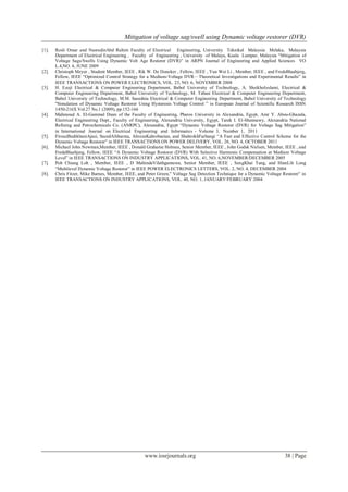 Mitigation of voltage sag/swell using Dynamic voltage restorer (DVR)
www.iosrjournals.org 38 | Page
[1]. Rosli Omar and NasrudinAbd Rahim Faculty of Electrical Engineering, University Teknikal Malaysia Melaka, Malaysia
Department of Electrical Engineering , Faculty of Engineering , University of Malaya, Kuala Lumpur, Malaysia “Mitigation of
Voltage Sags/Swells Using Dynamic Volt Age Restorer (DVR)” in ARPN Journal of Engineering and Applied Sciences VO
L.4,NO. 4, JUNE 2009
[2]. Christoph Meyer , Student Member, IEEE , Rik W. De Doncker , Fellow, IEEE , Yun Wei Li , Member, IEEE , and FredeBlaabjerg,
Fellow, IEEE “Optimized Control Strategy for a Medium-Voltage DVR—Theoretical Investigations and Experimental Results” in
IEEE TRANSACTIONS ON POWER ELECTRONICS, VOL. 23, NO. 6, NOVEMBER 2008
[3]. H. Ezoji Electrical & Computer Engineering Department, Babol University of Technology, A. Sheikholeslami, Electrical &
Computer Engineering Department, Babol University of Technology, M. Tabasi Electrical & Computer Engineering Department,
Babol University of Technology, M.M. Saeednia Electrical & Computer Engineering Department, Babol University of Technology
"Simulation of Dynamic Voltage Restorer Using Hysteresis Voltage Control ” in European Journal of Scientific Research ISSN
1450-216X Vol.27 No.1 (2009), pp.152-166
[4]. Mahmoud A. El-Gammal Dean of the Faculty of Engineering, Pharos University in Alexandria, Egypt, Amr Y. Abou-Ghazala,
Electrical Engineering Dept., Faculty of Engineering, Alexandria University, Egypt, Tarek I. El-Shennawy, Alexandria National
Refining and Petrochemicals Co. (ANRPC), Alexandria, Egypt “Dynamic Voltage Restorer (DVR) for Voltage Sag Mitigation”
in International Journal on Electrical Engineering and Informatics ‐ Volume 3, Number 1, 2011
[5]. FirouzBadrkhaniAjaei, SaeedAfsharnia, AlirezaKahrobaeian, and ShahrokhFarhangi “A Fast and Effective Control Scheme for the
Dynamic Voltage Restorer” in IEEE TRANSACTIONS ON POWER DELIVERY, VOL. 26, NO. 4, OCTOBER 2011
[6]. Michael John Newman,Member, IEEE , Donald Grahame Holmes, Senior Member, IEEE , John Godsk Nielsen, Member, IEEE , and
FredeBlaabjerg, Fellow, IEEE “A Dynamic Voltage Restorer (DVR) With Selective Harmonic Compensation at Medium Voltage
Level” in IEEE TRANSACTIONS ON INDUSTRY APPLICATIONS, VOL. 41, NO. 6,NOVEMBER/DECEMBER 2005
[7]. Poh Chiang Loh , Member, IEEE , D MahindaVilathgamuwa, Senior Member, IEEE , SengKhai Tang, and HianLih Long
“Multilevel Dynamic Voltage Restorer” in IEEE POWER ELECTRONICS LETTERS, VOL. 2, NO. 4, DECEMBER 2004
[8]. Chris Fitzer, Mike Barnes, Member, IEEE, and Peter Green,” Voltage Sag Detection Technique for a Dynamic Voltage Restorer” in
IEEE TRANSACTIONS ON INDUSTRY APPLICATIONS, VOL. 40, NO. 1, JANUARY/FEBRUARY 2004
 