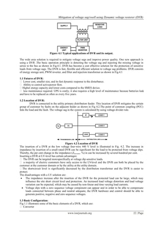 Mitigation of voltage sag/swell using Dynamic voltage restorer (DVR)
www.iosrjournals.org 22 | Page
Figure 4.1 Typical applications of DVR and its output.
The wide area solution is required to mitigate voltage sags and improve power quality. One new approach is
using a DVR .The basic operation principle is detecting the voltage sag and injecting the missing voltage in
series to the bus as shown in Fig.4.1. DVR has become a cost effective solution for the protection of sensitive
loads from voltage sags. The DVR is fast, flexible and efficient solution to voltage sag problems. DVR consists
of energy storage unit, PWM inverter, and filter and injection transformer as shown in Fig.4.1
1.1 Futures of DVR:
 Lower cost, smaller size, and its fast dynamic response to the disturbance.
 Ability to control activepower flow.
Higher energy capacity and lower costs compared to the SMES device.
 less maintenance required. UPS is costly; it also requires a high level of maintenance because batteries leak
and have to be replaced as often as every five years.
1.2 Location of DVR:
DVR is connected in the utility primary distribution feeder. This location of DVR mitigates the certain
group of customer by faults on the adjacent feeder as shown in Fig 4.2.The point of common coupling (PCC)
feds the load and the fault. The voltage sag in the system is calculated by using voltage divider rule.
Figure 4.2 Location of DVR
The insertion of a DVR at the low voltage four-wire 440 V level is illustrated in Fig. 4.2. The increase in
impedance by insertion of a small rated DVR can be significant for the load to be protected from voltage dips.
Thereby, the per cent change in the impedance (Zincrease, %) in can be increased by several hundred per cent.
Inserting a DVR at LV-level has certain advantages:
 The DVR can be targeted morespecifically at voltage dip sensitive loads.
 a majority of electric customers have only access to the LV-level and the DVR can both be placed by the
customer at the customer domain or by the utility at the utility domain.
The short-circuit level is significantly decreased by the distribution transformer and the DVR is easier to
protect.
The disadvantages with a LV solution are:
 The impedance increase after the insertion of the DVR for the protected load can be large, which may
influence the site short circuit level and protection. An increased load voltage distortion and load voltage
variation can be expected, which may be caused by non-linear and time varying load currents.
 Voltage dips with a zero sequence voltage component can appear and in order to be able to compensate
loads connected between phase and neutral adequate, the DVR hardware and control should be able to
generate positive, negative and zero sequence voltages.
1.3 Basic Configuration:
Fig.1.1 illustrates some of the basic elements of a DVR, which are:
 Converter
 