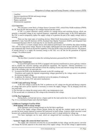 Mitigation of voltage sag/swell using Dynamic voltage restorer (DVR)
www.iosrjournals.org 23 | Page
 Line-filter
 Injection transformer DC-link and energy storage
 DC-link and energy storage
 By-pass equipment
 Disconnection equipment
1.3.1 Converter:
The converter is most likely a Voltage Source Converter (VSC), which Pulse Width modulates (PWM)
the DC from the DC-link/storage to AC-voltages injected into the system.
A VSC is a power electronic system consists of a storage device and switching devices, which can
generate a sinusoidal voltage at any required frequency, magnitude, and phase angle. In the DVR application,
the VSC is used to temporarily replace the supply voltage or to generate the part of the supply voltage which is
missing.
There are four main types of switching devices: Metal Oxide Semiconductor Field Effect Transistors
(MOSFET), Gate Turn-Off thyristors (GTO), Insulated Gate Bipolar Transistors (IGBT), and Integrated Gate
Commutated thyristors (IGCT). Each type has its own benefits and drawbacks.
The IGCT is a recent compact device with enhanced performance and reliability that allows building
VSC with very large power ratings. Because of the highly sophisticated converter design with IGCTs, the DVR
can compensate dips which are beyond the capability of the past DVRs using conventional devices. The purpose
of storage devices is to supply the necessary energy to the VSC via a dc link for the generation of injected
voltages. The different kinds
1.3.2 Line-Filter:
The line-filter is inserted to reduce the switching harmonics generated by the PWM VSC.
1.3.3 Injection Transformer:
In most DVR applications the DVR is equipped with injection transformers to ensure galvanic isolation
and to simplify the converter topology and protection equipment. The Injection / Booster transformer is a
specially designed transformer that attempts to limit the coupling of noise and transient energy from the primary
side to the secondary side. Its main tasks are:
1) It connects the DVR to the distribution network via the HV-windings and
Transforms and couples the injected compensating voltages generated by the voltage source converters to
the incoming supply voltage.
2) In addition, the Injection / Booster transformer serves the purpose of isolating the
Load from the system (VSC and control mechanism).
1.3.4 DC-Link and Energy Storage:
A DC-link voltage is used by the VSC to synthesize an AC voltage into the grid and during a majority
of voltage dips active power injection is necessary to restore the supply voltages. The dc charging circuit has
two main tasks.
1) The first task is to charge the energy source after a sag compensation event.
2) The second task is to maintain dc link voltage at the nominal dc link voltage.
1.3.5 By-Pass Equipment:
During faults, overload and service a bypass path for the load current has to be ensured. Illustrated in
Fig. 4.1 as a mechanical bypass and a thyristor bypass
1.4 Different Topologies Used For DVR:
DVR topology with no energy storage:
DVR topologies with no energy storage use the fact that a significant
Part of the supply voltage remains present during the sag and this residual supply can be used to
provide the boost energy required to maintain full load power at rated voltage. A passive shunt converter is used
because only unidirectional power flow is assumed necessary and it is cheap solution for voltage sag.
Two basic topologies can be used, which are categorized here according to the location of shunt
converter.
System-I- Supply side connected shunt converter:
The supply side connected converter has an uncontrollable dc-link voltage and the passive converter
will charge the dc-link capacitor to the actual state of the supply voltage. The dc-link voltage is approximately
 