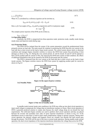 Mitigation of voltage sag/swell using Dynamic voltage restorer (DVR)
www.iosrjournals.org 25 | Page
𝐼𝐿 = (
(𝑃 𝐿+𝑗 ∗𝑄 𝐿)
𝑉 𝐿
)* (4.7)
When VL is considered as a reference equation can be rewritten as,
𝑉𝐷𝑉𝑅 ∠∝=𝑉𝐿∠0+𝑍𝑡𝑕 𝐼𝐿∠ 𝛽 − 𝜃 − 𝑉𝑡𝑕 ∠𝛿 (4.8)
Here, 𝛼, 𝛽, 𝛿 are angles of 𝑉𝐷𝑉𝑅 ,𝑍𝑡𝑕and 𝑉𝑡𝑕 respectively and θ is Load power angle
𝜃 = tan−1
𝑄 𝐿
𝑃𝐿
(4.9)
The complex power injection of the DVR can be written as,
𝑆 𝐷𝑉𝑅 = 𝑉𝐷𝑉𝑅 𝐼𝐿* (4.10)
1.6 Operating Modes:
Generally, the DVR is categorized into three-operation mode: protection mode, standby mode (during
steady state) and injection mode (during sag).
4.6.1 Protection Mode:
The DVR will be isolated from the system if the system parameters exceed the predetermined limits
primarily current on load side. The main reason for isolation is protecting the DVR from the over current in the
load side due to short circuit on the load or large inrush currents. The control system detects faults or abnormal
conditions and manages bypass (transfer) switches to remove the DVR from system thus preventing it from
damages as shown in Fig. 4.4. During the over current period, S1 will be closed; S2 and S3 will be opened so
there will be another path for current to flow. By removing the DVR from system at fault condition, the effects
of additional disturbances that can be caused by the DVR are prevented onto the system.
The DVR is protected from the over current in the load side due to short circuit on the load or large
inrush currents. The bypass switches remove the DVR from system by supplying another path for current as
shown in Fig.4.4
Figure 4.4 the aspect of power switches
1.6.2 Standby Mode:
Figure 1.5 the view of standby mode
In standby mode (normal steady state conditions), the DVR may either go into short circuit operation or
inject small voltage to compensate the voltage drop on transformer reactance or losses. Short circuit operation of
DVR is generally preferred solution in steady state because the small voltage drops do not disturb the load
requirements. The solid-state bypass switches are used to perform short circuit operation and they are placed
between the inverter and secondary (low side) of series injection transformer as shown in Fig. 4.5. If the
distribution circuit is weak there is need to inject small compensation voltage to operate correctly. During short
circuit operation, the injected voltages and magnetic fluxes are virtually zero thereby full load current pass
through the primary. The DVR will be most of the time in normal mode operation. During standby mode normal
operation, the short circuit impedance of the injection transformer determines the voltage drop across the DVR.
 