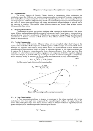 Mitigation of voltage sag/swell using Dynamic voltage restorer (DVR)
www.iosrjournals.org 26 | Page
1.6.3 Injection Mode:
The primary function of Dynamic Voltage Restorer is compensating voltage disturbances on
distribution system. The DVR goes into injection mode as soon as the sag is detected. To achieve compensation,
three single- phase ac voltages are injected in series with required magnitude, phase and wave shape. The types
of voltage sags, load conditions and power rating ofDVR will determine the possibility of compensating voltage
sag. The DVR should ensure the unchanged load voltage with minimum energy dissipation for injection due to
the high cost of capacitors. The available voltage injection strategies are pre-sag, phase advance, voltage
tolerance and in phase method
1.7 Voltage injection methods:
Compensation of voltage sags/swells is dependent upon a number of factors including DVR power
rating, different load conditions and different types of voltage sags/swells. Some loads are very sensitive to
phase angle jump while others are tolerant to it. Therefore, the compensation strategy depends upon the type and
characteristics of the load connected to DVR. There are three different methods for DVR voltage injection
which are presented below.
1.7.1 Pre-Sag Compensation:
In this method DVR injects the difference voltage between during fault and pre-fault voltages to the
system. In this method the DVR compensates for both magnitude and Phase angle. The main drawback of this
technique is it requires a higher capacity energy storage device. It is the best solution to obtain the same load
voltage as the pre-fault voltage but there is no control on injected active power so high capacity energy storage
is required. Fig 4a shows the vector diagram for the pre-fault control strategy for a voltage sag event. This
method is best suited to loads sensitive to phase angle jumps as it compensates for both the magnitude and phase
angle. In this diagram, V pre-fault and V Sag are voltage at the point of common coupling (PCC), respectively
before and during the sag. In this case VDVR is the voltage injected by the DVR, which can be obtained as:
𝑉𝐷𝑉𝑅 = (𝑉𝐿
2
+ 𝑉𝑆
2
− 2𝑉𝐿 𝑉𝑆 cos 𝛿)
(4.11)
And the required angle of injection θinj is calculated as:
𝜃𝑖𝑛𝑗 = tan−1
𝑉𝑆 sin 𝜃
𝑉𝑆 cos 𝜃 − 𝑉𝐿
(4.12)
Figure 1.6 Vector diagram for pre-sag compensation
1.7.2 In Phase Compensation:
In Phase compensation technique is designed to compensate for the voltage magnitude only. In this
method jumps in the phase angle is not compensated .The injected voltage is in phase with supply voltage. As
shown in Fig 3.6 the phase angles of the pre-sag and load voltage are different but the most important criteria for
power quality that is the constant magnitude of load voltage is satisfied.
𝑉𝐿 = 𝑉𝐿𝑝𝑟𝑒𝑓𝑎𝑢𝑙𝑡 (4.13)
 
