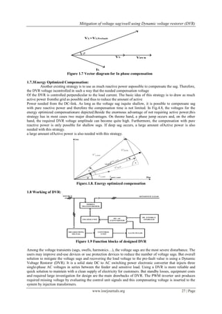 Mitigation of voltage sag/swell using Dynamic voltage restorer (DVR)
www.iosrjournals.org 27 | Page
Figure 1.7 Vector diagram for In phase compensation
1.7.3Energy Optimized Compensation:
Another existing strategy is to use as much reactive power aspossible to compensate the sag. Therefore,
the DVR voltage iscontrolled in such a way that the needed compensation voltage
Of the DVR is controlled perpendicular to the load current. The basic idea of this strategy is to draw as much
active power fromthe grid as possible and thus to reduce the amount of active
Power needed from the DC-link. As long as the voltage sag isquite shallow, it is possible to compensate sag
with pure reactive power and therefore the compensation time is not limited. In Fig.4.8, the voltages for the
energy optimized compensationare depicted.Beside the enormous advantage of not requiring active power,this
strategy has in most cases two major disadvantages. On theone hand, a phase jump occurs and, on the other
hand, the required DVR voltage amplitude can become quite high. Furthermore, the compensation with pure
reactive power is only possible for shallow sags. If deep sag occurs, a large amount ofActive power is also
needed with this strategy.
a large amount ofActive power is also needed with this strategy.
Figure.1.8. Energy optimized compensation
1.8 Working of DVR:
Figure 1.9 Function blocks of designed DVR
Among the voltage transients (sags, swells, harmonics…), the voltage sags are the most severe disturbance. The
users may improve end-use devices or use protection devices to reduce the number of voltage sags. But overall
solution to mitigate the voltage sags and recovering the load voltage to the pre-fault value is using a Dynamic
Voltage Restorer (DVR). It is a solid state DC to AC switching power electronic converter that injects three
single-phase AC voltages in series between the feeder and sensitive load. Using a DVR is more reliable and
quick solution to maintain with a clean supply of electricity for customers. But standby losses, equipment costs
and required large investigation for design are the main drawbacks of DVR. The PWM inverter unit produces
required missing voltage by evaluating the control unit signals and this compensating voltage is inserted to the
system by injection transformers.
 