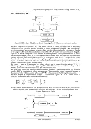 Mitigation of voltage sag/swell using Dynamic voltage restorer (DVR)
www.iosrjournals.org 28 | Page
1.8.1 Control strategy of DVR
Figure-1.10 Flowchart of feed forward control techniquefor DVR based on dqo transformation.
The basic functions of a controller i n a DVR are the detection of voltage sag/swell events in the system;
computation of the correcting voltage, generation of trigger pulses to theSinusoidal PWM based DC-AC
inverter, correction of any anomalies in the series voltage Injection and terminationofthe trigger pulses when the
event has passed. The controller may also be used to shift the DC-AC inverter into rectifier mode to charge the
capacitors in the DC energy link in the absence of voltagesags/swells. The dqo transformation or Park’s
transformation is used to control of DVR.The dqomethod gives the sag depth and phase shift information with
start and end times. The Quantities are expressed as the instantaneous space vectors. Firstly convert the voltage
from abc reference frame to dqoreference. For simplicity zero phase sequence componentsis ignored.
Figure-3.10 illustrates a flow chart of the feed forward dqo transformation for voltage sags/swells detection. The
detection is carried out in each of the three phases.
The control i s based on the comparison of a voltage reference and the measured terminal voltage (Va,Vb,V c)
.The voltage sags is detected when the supply drops below 90% of the reference value whereas voltage swells is
detected when supply voltage increases up to 25% of the reference value.
The error signal is used as a modulation signal that allows generating a commutation pattern for the power
switches (IGBT’s) constituting the voltage sourceconverter. The commutation pattern is generated by means of
the sinusoidal pulse width modulation technique (SPWM) ; voltages are controlled through the modulation.
The block diagram of the phase locked loop (PLL) is illustrated in Figure-4.10 The PLL circuit is used to
generate a unit sinusoidal wave in phase with mains voltage.
𝑉𝑑
𝑉𝑞
𝑉𝑜
=
𝑐𝑜𝑠𝜃 cos⁡(𝜃 − 2𝜋/3) 1
−𝑠𝑖𝑛𝜃 −sin⁡(𝜃 − 2𝜋/3) 1
1/2 1/2 1/2
𝑉𝑎
𝑉𝑏
𝑉𝑐
(4.14)
Equation defines the transformation from three phase system abc to dqo stationary frame. In this transformation,
phase A is aligned to the d -axis that is in quadrature with the q-axis. The theta (θ) is defined by the angle
between phase A to the d-axis.
Figure 1.11 Block diagram of PLL
 