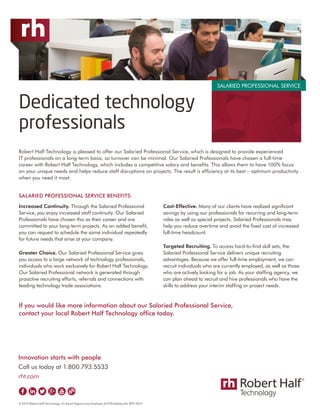 If you would like more information about our Salaried Professional Service,
contact your local Robert Half Technology office today.
Innovation starts with people
Call us today at 1.800.793.5533
rht.com
© 2015 Robert Half Technology. An Equal Opportunity Employer M/F/Disability/Vet. RHT-0615
Robert Half Technology is pleased to offer our Salaried Professional Service, which is designed to provide experienced
IT professionals on a long-term basis, so turnover can be minimal. Our Salaried Professionals have chosen a full-time
career with Robert Half Technology, which includes a competitive salary and benefits. This allows them to have 100% focus
on your unique needs and helps reduce staff disruptions on projects. The result is efficiency at its best – optimum productivity
when you need it most.
SALARIED PROFESSIONAL SERVICE BENEFITS:
Increased Continuity. Through the Salaried Professional
Service, you enjoy increased staff continuity. Our Salaried
Professionals have chosen this as their career and are
committed to your long-term projects. As an added benefit,
you can request to schedule the same individual repeatedly
for future needs that arise at your company.
Greater Choice. Our Salaried Professional Service gives
you access to a large network of technology professionals,
individuals who work exclusively for Robert Half Technology.
Our Salaried Professional network is generated through
proactive recruiting efforts, referrals and connections with
leading technology trade associations.
Cost-Effective. Many of our clients have realized significant
savings by using our professionals for recurring and long-term
roles as well as special projects. Salaried Professionals may
help you reduce overtime and avoid the fixed cost of increased
full-time headcount.
Targeted Recruiting. To access hard-to-find skill sets, the
Salaried Professional Service delivers unique recruiting
advantages. Because we offer full-time employment, we can
recruit individuals who are currently employed, as well as those
who are actively looking for a job. As your staffing agency, we
can plan ahead to recruit and hire professionals who have the
skills to address your interim staffing or project needs.
Dedicated technology
professionals
SALARIED PROFESSIONAL SERVICE
 