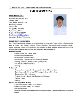 CV NGUYEN HUU THUC – ELECTRICAL & INSTRUMENT ENGINEER
1
CURRICULUM VITAE
PERSONAL DETAILS
Full-name: Nguyen Huu Thuc
Gender: Male
Date of birth: March 1ST
1981
Nationality: Vietnam
Religion: No
Passport No: B8675892
Marital status: Married
Mobile: +84 0983 552 277
Email: thucnh2000@gmail.com
Languages: English, Vietnamese
EMPLOYMENT EXPERIENCES
More than 12 years experiences on complex engineering projects in Power and Oil & Gas industrial
such as Power Plant, Refinery, Marine, Offshore, Building…Being responsible directly in design,
install, supervise, QA/QC, commissioning and project control for electrical, instrument and control
system, having knowledge and familiar with equipment & system such as:
Electrical System
+ Steam turbine, Gas turbine, Boiler
+ Power management system
+ Transformer, Switchgear, MCC
+ Motor, Pump, Compressor, Heat exchanger, Fan Fin
+ Heating, Ventilation, Air conditioner system (HVAC)
+ Fire detector and alarm system
+ Cabling
Instrument
+ Pressure, temperature, flow, level, vibration element & transmitter.
+ Control Valves, On/Off valves, MOV, deluged valves, safety valves…
+ Gas detector, H2S, CO detector
+ Analyzer: GC, pH, Density, H2, Conductivity, Moisture…
+ Piping & Tubing
+ Cabling
Control and Automation System
+ Distribution Control System (DCS system)
+ Safety Instrument System (SIS system)
+ Fire & Gas System
+ Analyzer System, Ambient Air Quality Monitoring System, Continuous Emissions Monitoring
Systems
 