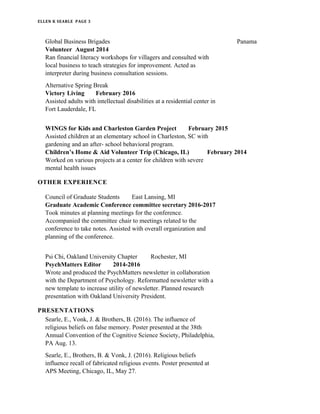 ELLEN K SEARLE PAGE 3
Global Business Brigades Panama
Volunteer August 2014
Ran financial literacy workshops for villagers and consulted with
local business to teach strategies for improvement. Acted as
interpreter during business consultation sessions.
Alternative Spring Break
Victory Living February 2016
Assisted adults with intellectual disabilities at a residential center in
Fort Lauderdale, FL
WINGS for Kids and Charleston Garden Project February 2015
Assisted children at an elementary school in Charleston, SC with
gardening and an after- school behavioral program.
Children’s Home & Aid Volunteer Trip (Chicago, IL) February 2014
Worked on various projects at a center for children with severe
mental health issues
OTHER EXPERIENCE
Council of Graduate Students East Lansing, MI
Graduate Academic Conference committee secretary 2016-2017
Took minutes at planning meetings for the conference.
Accompanied the committee chair to meetings related to the
conference to take notes. Assisted with overall organization and
planning of the conference.
Psi Chi, Oakland University Chapter Rochester, MI
PsychMatters Editor 2014-2016
Wrote and produced the PsychMatters newsletter in collaboration
with the Department of Psychology. Reformatted newsletter with a
new template to increase utility of newsletter. Planned research
presentation with Oakland University President.
PRESENTATIONS
Searle, E., Vonk, J. & Brothers, B. (2016). The influence of
religious beliefs on false memory. Poster presented at the 38th
Annual Convention of the Cognitive Science Society, Philadelphia,
PA Aug. 13.
Searle, E., Brothers, B. & Vonk, J. (2016). Religious beliefs
influence recall of fabricated religious events. Poster presented at
APS Meeting, Chicago, IL, May 27.
 