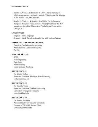 ELLEN K SEARLE PAGE 4
Searle, E., Vonk, J. & Brothers, B. (2016). False memory of
religious events in a community sample. Talk given at the Meeting
of the Minds, Flint, MI, April 13.
Searle, E., Vonk, J., & Brothers, B. (2015). The Influence of
Religious Beliefs on False Memory. Poster presented at the 87th
annual meeting of the Midwestern Psychological Association,
Chicago, IL.
LANGUAGES
English – native language
Spanish – speak fluently and read/write with high proficiency
PROFESSIONAL MEMBERSHIPS
American Psychological Association
Alpha Lambda Delta honor society
Psi Chi
SPECIAL SKILLS
SPSS
Public Speaking
Data Entry
Video Coding
Undergraduate Teaching
REFERENCE #1
Dr. Martin Volker
Associate Professor, Michigan State University
volkerma@msu.edu
REFERENCE #2
Dr. Jennifer Vonk
Associate Professor, Oakland University
Laboratory of Cognitive Origins
vonk@oakland.edu
REFERENCE #3
Dr. Jessica Korneder
Assistant Professor, Oakland University
Director of OU ABA Autism Clinic
korneder@oakland.edu
 