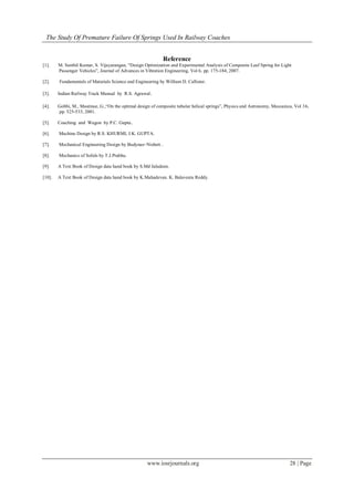 The Study Of Premature Failure Of Springs Used In Railway Coaches
www.iosrjournals.org 28 | Page
Reference
[1]. M. Senthil Kumar, S. Vijayarangan, “Design Optimization and Experimental Analysis of Composite Leaf Spring for Light
Passenger Vehicles”, Journal of Advances in Vibration Engineering, Vol 6, pp. 175-184, 2007.
[2]. Fundamentals of Materials Science and Engineering by William D. Callister.
[3]. Indian Railway Track Manual by R.S. Agrawal.
[4]. Gobbi, M., Mastinue, G.,“On the optimal design of composite tubular helical springs”, Physics and Astronomy, Meccanica, Vol 36,
pp. 525-533, 2001.
[5]. Coaching and Wagon by P.C. Gupta..
[6]. Machine Design by R.S. KHURMI, J.K. GUPTA.
[7]. Mechanical Engineering Design by Budynas−Nisbett..
[8]. Mechanics of Solids by T.J.Prabhu.
[9]. A Text Book of Design data hand book by S.Md Jaludeen.
[10]. A Text Book of Design data hand book by K.Mahadevan. K. Balaveera Reddy.
 