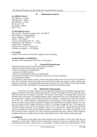 The Study Of Premature Failure Of Springs Used In Railway Coaches
www.iosrjournals.org 20 | Page
IV. Mathematical Analysis
4.1 SPRING SPACE
Wire Diameter = 33.5mm
Outer Diameter = 242mm
Inner Diameter = 175mm
No. of coils = 6.75
Free Height = 360mm
Pitch = 53.33
4.2 MATERIAL DATA
Type of steel = Chromium Vanadium Steel - 52Cr4Mo2V
Built to BIS IS: 3195 specifications
Young’s Modulus = 2.068E+11 Pa
Density = 7833.4 kg/m3
a) Stress Concentration factor “k” = 1.264
b) Deflection under 1000 kg “y” = 21.22mm
c) Shear Stress = 832kg/cm2
d) Home stress with "k" = 7465 kg/cm2
e) Modulus of rigidity G = 8155 kg/mm2
4.3 LOADS
A load of 2 MT (metric ton)/19.62 KN is applied on top of the spring.
4.4 BOUNDARY CONDITIONS
The bottom of the spring needs to be fixed i.e. fixed supports.
V. Concept Of Spring Design
The design of a new spring involves the following considerations
• Space into which the spring must fit and operate.
• Values of working forces and deflections.
• Accuracy and reliability needed.
• Tolerances and permissible variations in specifications.
• Environmental conditions such as temperature, presence of a corrosive atmosphere.
• Cost and qualities needed.
The designers use these factors to select a material and specify suitable values for the wire size, the number of
turns, the coil diameter and the free length, type of ends and the spring rate needed to satisfy working force
deflection requirements. The primary design constraints are that the wire size should be commercially available
and that the stress at the solid length be no longer greater than the torsional yield strength.
VI. Method Of Testing Springs
Load testing. The spring is placed on a flat rigid metal support and an incremental increasing load is
applied as specified. Each spring is placed under load for 2 minutes. The height of the spring under this load is
determined and noted. The spring is rejected if “the tolerance on the height of the spring under nominal and
maximum load is more than ±3% of design deflection value at nominal load and ±6% of design deflection value
at maximum load”. Magnetic crack detection test.In this test a spring is “magnetized by current flow along the
axis of the wire”. Current intensity is adjusted based on the dimensions of each spring. Once the current is
passed, the surface of the spring is sprayed with magnetic ink containing Ferro magnetic particles. If a crack
exists in a spring, the Ferro magnetic particles are drawn to the leakage of magnetic field. A black light or an
ultraviolet lamp is used to observe the spring as cracks are now easily visible. The springs are checked for
corrosion and dents manually. Visual inspection is done to see if springs have suffered any damage. If any
corrosion or dents exist, springs are discarded immediately. In chapter two, case studies involving the use of
Ansys software will be examined. Also, types of analysis performed using Ansys software will be explained.
Companies which have used the software to make design improvements to their products will be discussed.
6.1 SPRINGS
All materials to some degree show elastic properties and will deform to some extent when they are
subjected to external loads. “When the load is removed, the material will return to its original shape” without
any deformation provided its elastic limit is not exceeded. A material which shows these properties can be
 