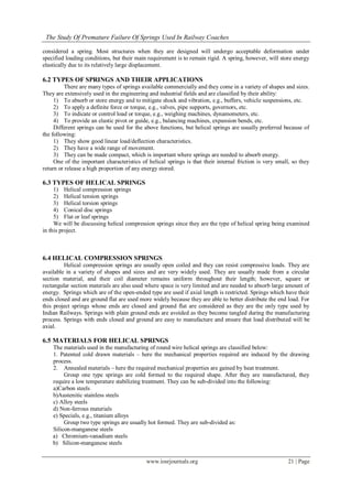 The Study Of Premature Failure Of Springs Used In Railway Coaches
www.iosrjournals.org 21 | Page
considered a spring. Most structures when they are designed will undergo acceptable deformation under
specified loading conditions, but their main requirement is to remain rigid. A spring, however, will store energy
elastically due to its relatively large displacement.
6.2 TYPES OF SPRINGS AND THEIR APPLICATIONS
There are many types of springs available commercially and they come in a variety of shapes and sizes.
They are extensively used in the engineering and industrial fields and are classified by their ability:
1) To absorb or store energy and to mitigate shock and vibration, e.g., buffers, vehicle suspensions, etc.
2) To apply a definite force or torque, e.g., valves, pipe supports, governors, etc.
3) To indicate or control load or torque, e.g., weighing machines, dynamometers, etc.
4) To provide an elastic pivot or guide, e.g., balancing machines, expansion bends, etc.
Different springs can be used for the above functions, but helical springs are usually preferred because of
the following:
1) They show good linear load/deflection characteristics.
2) They have a wide range of movement.
3) They can be made compact, which is important where springs are needed to absorb energy.
One of the important characteristics of helical springs is that their internal friction is very small, so they
return or release a high proportion of any energy stored.
6.3 TYPES OF HELICAL SPRINGS
1) Helical compression springs
2) Helical tension springs
3) Helical torsion springs
4) Conical disc springs
5) Flat or leaf springs
We will be discussing helical compression springs since they are the type of helical spring being examined
in this project.
6.4 HELICAL COMPRESSION SPRINGS
Helical compression springs are usually open coiled and they can resist compressive loads. They are
available in a variety of shapes and sizes and are very widely used. They are usually made from a circular
section material, and their coil diameter remains uniform throughout their length; however, square or
rectangular section materials are also used where space is very limited and are needed to absorb large amount of
energy. Springs which are of the open-ended type are used if axial length is restricted. Springs which have their
ends closed and are ground flat are used more widely because they are able to better distribute the end load. For
this project springs whose ends are closed and ground flat are considered as they are the only type used by
Indian Railways. Springs with plain ground ends are avoided as they become tangled during the manufacturing
process. Springs with ends closed and ground are easy to manufacture and ensure that load distributed will be
axial.
6.5 MATERIALS FOR HELICAL SPRINGS
The materials used in the manufacturing of round wire helical springs are classified below:
1. Patented cold drawn materials – here the mechanical properties required are induced by the drawing
process.
2. Annealed materials – here the required mechanical properties are gained by heat treatment.
Group one type springs are cold formed to the required shape. After they are manufactured, they
require a low temperature stabilizing treatment. They can be sub-divided into the following:
a)Carbon steels
b)Austenitic stainless steels
c) Alloy steels
d) Non-ferrous materials
e) Specials, e.g., titanium alloys
Group two type springs are usually hot formed. They are sub-divided as:
Silicon-manganese steels
a) Chromium-vanadium steels
b) Silicon-manganese steels
 