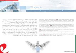 Automated Services Network Co. (eNet) is the only dedicated payment
solution specialist in Kuwait, providing revenue collection system and
consolidating payments for public and private sector organizations to make
bill payments easier.
Incorporated in 2006 as a Kuwaiti shareholding company with a capital of
4.5 Million US Dollars. eNet utilizes communication technology like Fiber
optics and high availability infrastructure, linked to Banks, Knet (Kuwait debit
cards network) and Merchants through private secured network.
eNet Comapny helps you to Save your money and effort because it is a link
between the consumer and the merchant.
eNet focuses on providing Bill payment solutions, to assist the Merchants and
the users alike to settle their payments via a user friendly, proven technology
through eNet website, e.gov web site, Self Services Kiosks, POS, and smart
phone applications (Iphone - Android - Blackberry )
‫مليون‬ 4.5 ‫وقدره‬ ‫مال‬ ‫برأس‬ ‫مساهمة‬ ‫كويتية‬ ‫كشركة‬ 2006 ‫عام‬ ‫اآللية‬ ‫الخدمات‬ ‫شركة‬ ‫انطلقت‬
‫الدفع‬ ‫أنظمة‬ ‫توفير‬ ‫وهو‬ ‫الكويت‬ ‫دولة‬ ‫في‬ ‫نوعه‬ ‫من‬ ‫األول‬ ‫يعتبر‬ ‫تخصص‬ ‫في‬ ، ‫أمريكي‬ ‫دوالر‬
.‫المجاالت‬ ‫ولكافة‬ ‫والخاص‬ ‫العام‬ ‫للقطاعين‬ ‫االيرادات‬ ‫تحصيل‬ ‫في‬ ‫االلكتروني‬
‫قامت‬ ‫المجاالت‬ ‫كافة‬ ‫في‬ ‫الحاصل‬ ‫التكنولوجي‬ ‫التطور‬ ‫مع‬ ‫المزامنة‬ ‫بضرورة‬ ‫الشركة‬ ‫من‬ ‫وايمان‬
‫مستخدمة‬ ‫االتصاالت‬ ‫تكنولوجيا‬ ‫اليه‬ ‫توصلت‬ ‫ما‬ ‫أحدث‬ ‫باستخدام‬ ‫التحتية‬ ‫بنيتها‬ ‫ببناء‬ ‫الشركة‬
‫مع‬ ‫التجارية‬ ‫المؤسسات‬ ‫وبين‬ ، ‫المتعددة‬ ‫الدفع‬ ‫بطاقات‬ ‫و‬ ‫البنوك‬ ‫مع‬ ‫ربطها‬ ‫في‬ ‫البصرية‬ ‫األلياف‬
.‫متطور‬ ‫حماية‬ ‫جهاز‬ ‫توفير‬
‫فالتاجر‬ .‫والتاجر‬ ‫المستهلك‬ ‫بين‬ ‫ربط‬ ‫حلقة‬ ‫ألنها‬ ‫والمال‬ ‫الجهد‬ ‫توفر‬ ‫االلية‬ ‫الخدمات‬ ‫شبكة‬ ‫شركة‬
‫والمستهلك‬ ، ‫ورواتب‬ ‫مستحقات‬ ‫من‬ ‫عليه‬ ‫يترتب‬ ‫وما‬ ‫المحصلين‬ ‫كادر‬ ‫عن‬ ‫الستغنائه‬ ‫المال‬ ‫يوفر‬
‫خدماتنا‬ ‫إلى‬ ‫للوصول‬ ‫المستهلك‬ ‫على‬ ‫التسهيل‬ ‫هو‬ ‫الشركة‬ ‫هدف‬ ‫ألن‬ ، ‫فاتورته‬ ‫لدفع‬ ‫الجهد‬ ‫يوفر‬
‫البنوك‬ ‫مواقع‬ - ‫الكويت‬ ‫لدولة‬ ‫الحكومي‬ ‫الموقع‬ -‫للشركة‬ ‫االلكتروني‬ ‫:(الموقع‬ ‫ومنها‬ ‫الطرق‬ ‫بأيسر‬
) ‫الذكية‬ ‫األجهزة‬ ،‫البيع‬ ‫نقاط‬ ‫أجهزة‬ ،‫الذاتية‬ ‫الدفع‬ ‫أجهزة‬ - ‫المحلية‬
www.onepay.com.kw
 