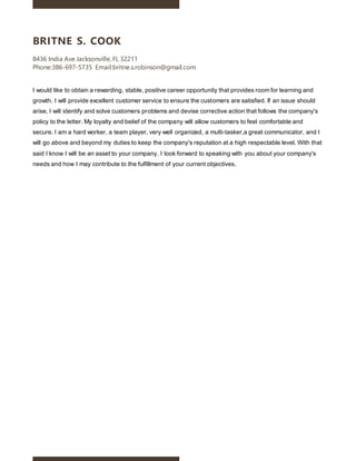 BRITNE S. COOK
8436 India Ave Jacksonville, FL 32211
Phone:386-697-5735 Email:britne.s.robinson@gmail.com
I would like to obtain a rewarding, stable, positive career opportunity that provides room for learning and
growth. I will provide excellent customer service to ensure the customers are satisfied. If an issue should
arise, I will identify and solve customers problems and devise corrective action that follows the company's
policy to the letter. My loyalty and belief of the company will allow customers to feel comfortable and
secure. I am a hard worker, a team player, very well organized, a multi-tasker,a great communicator, and I
will go above and beyond my duties to keep the company's reputation at a high respectable level. With that
said I know I will be an asset to your company. I look forward to speaking with you about your company's
needs and how I may contribute to the fulfillment of your current objectives.
 