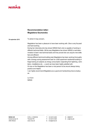 30 september 2015
Recommendation letter:
Magdalena Szumanska
NIRAS A/S
Sortemosevej 19
3450 Allerød
CVR-nr. 37295728
Tilsluttet FRI
www.niras.dk
T: +45 4810 4200
F: +45 4810 4300
E: niras@niras.dk
D: 28885727
E: cri@niras.dk
To whom it may concern,
Magdalena has been a pleasure to have been working with. She is very focused
and hard working.
During her internship she has shown NIRAS that’s she is capable of working in
different technical fields. All the way Magdalena has shown NIRAS a real deter-
mination to learn new technical tasks and has proved she can acquire new skills
fast and efficient.
Among different technical building task Magdalena has been working thoroughly
with a energy saving assessment task for a 600 apartment residential building in
Køge looking at subjects as energy consumption originating from lightning, venti-
lation, installations etc. – a work we have been highly satisfied with.
On top on this Magdalena has been a nice person to be around always being
positive and helpful.
I can highly recommend Magdalena as a good and hardworking future employ-
ee.
Lui Vium
NIRAS
 