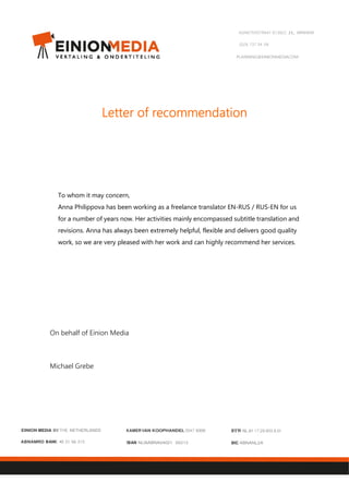 AGNIETENSTRAAT 67,6822 JL ARNHEM
(0)26 737 04 04
PLANNING@EINIONMEDIACOM
Letter of recommendationLetter of recommendationLetter of recommendationLetter of recommendation
To whom it may concern,
Anna Philippova has been working as a freelance translator EN-RUS / RUS-EN for us
for a number of years now. Her activities mainly encompassed subtitle translation and
revisions. Anna has always been extremely helpful, flexible and delivers good quality
work, so we are very pleased with her work and can highly recommend her services.
On behalf of Einion Media
Michael Grebe
EINION MEDIA BV THE NETHERLANDS
ABNAMRO BANK 40 21 66 213
KAMERVAN KOOPHANDEL 5547 6309
!BAN NLI8ABNA04021 66213
BTW NL.81 17.29.903.8.0I
BIC ABNANL2A
 