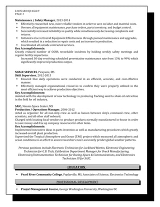 LEONARD QUIGLEY
PAGE 2
Maintenance / Safety Manager, 2013-2014
 Effectively researched new, more reliable vendors in order to save on labor and material costs.
 Oversee all equipment maintenance, purchase orders, parts inventory, and budget control.
 Successfully increased reliability in quality while simultaneously decreasing complaints and
returns.
 Initiated a rise in Overall Equipment Effectiveness through panned maintenance and upgrades,
which resulted in a reduction in repair costs and an increase in production.
 Coordinated all outside contracted services.
Key Accomplishments:
Greatly reduced number of OSHA recordable incidents by holding weekly safety meetings and
regular facility inspections.
Increased 30-day revolving scheduled preventative maintenance rate from 13% to 99% which
significantly improved production output.
SHALE SERVICES, Picayune, MS
Shift Supervisor, 2012-2013
 Ensured that daily operations were conducted in an efficient, accurate, and cost-effective
manner.
 Effectively managed organizational resources to confirm they were properly utilized in the
most efficient way to achieve production objectives.
Key Accomplishments:
Assisted with the development of new technology in producing fracking sand to shale oil extraction
in the field for oil industry.
SAIC, Stennis Space Center, MS
Production / Operations Manager, 2006-2012
Acted as organizer for all non-ship crew as well as liaison between ship’s command crew, other
scientists, and all other staff onboard.
Charged with locating local vendors to produce products normally manufactured in-house in order
to save money and free up company resources for other tasks.
Key Accomplishments:
Implemented innovative ideas in parts invention as well as manufacturing procedures which greatly
increased overall plant production.
Supervised the Tropical Atmosphere and Ocean (TAO) project which measured all atmospheric and
ocean conditions in an effort to assist researchers more accurately predict global weather patterns.
Previous positions include Electronic Technician for Lockheed Martin, Electronic Engineering
Technician for G.B. Tech, Calibration Department Manager for Oreck Manufacturing,
Electronics/Instrumentation Technician for Boeing-Space & Communications, and Electronics
Technician III for SAIC.
EDUCATION
 Pearl River Community College, Poplarville, MS, Associates of Science, Electronics Technology
PROFESSIONAL DEVELOPMENT
 Project Management Course, George Washington University, Washington DC
 