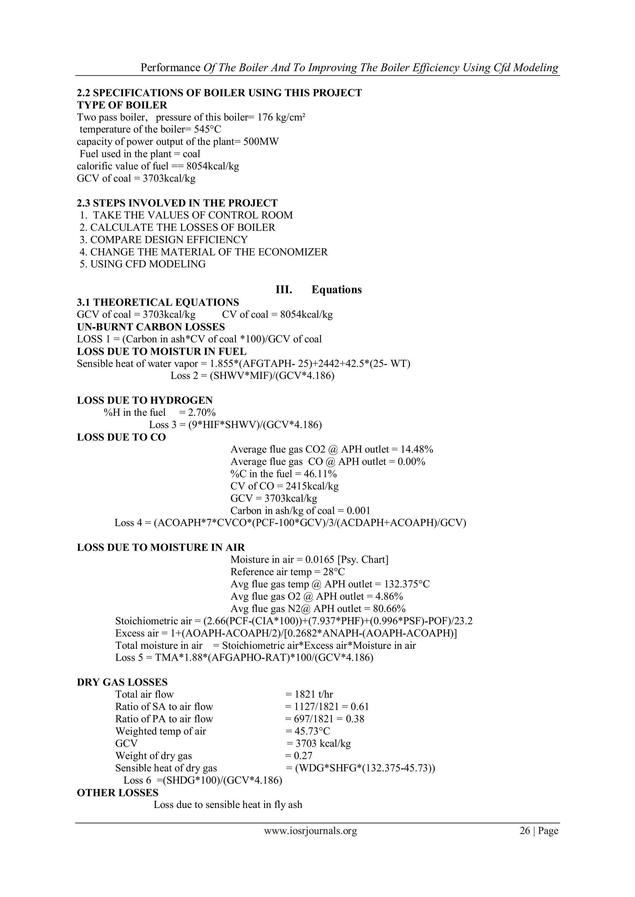 Performance Of The Boiler And To Improving The Boiler Efficiency Using Cfd Modeling
www.iosrjournals.org 26 | Page
2.2 SPECIFICATIONS OF BOILER USING THIS PROJECT
TYPE OF BOILER
Two pass boiler, pressure of this boiler= 176 kg/cm²
temperature of the boiler= 545°C
capacity of power output of the plant= 500MW
Fuel used in the plant = coal
calorific value of fuel == 8054kcal/kg
GCV of coal = 3703kcal/kg
2.3 STEPS INVOLVED IN THE PROJECT
1. TAKE THE VALUES OF CONTROL ROOM
2. CALCULATE THE LOSSES OF BOILER
3. COMPARE DESIGN EFFICIENCY
4. CHANGE THE MATERIAL OF THE ECONOMIZER
5. USING CFD MODELING
III. Equations
3.1 THEORETICAL EQUATIONS
GCV of coal = 3703kcal/kg CV of coal = 8054kcal/kg
UN-BURNT CARBON LOSSES
LOSS 1 = (Carbon in ash*CV of coal *100)/GCV of coal
LOSS DUE TO MOISTUR IN FUEL
Sensible heat of water vapor = 1.855*(AFGTAPH- 25)+2442+42.5*(25- WT)
Loss 2 = (SHWV*MIF)/(GCV*4.186)
LOSS DUE TO HYDROGEN
%H in the fuel = 2.70%
Loss 3 = (9*HIF*SHWV)/(GCV*4.186)
LOSS DUE TO CO
Average flue gas CO2 @ APH outlet = 14.48%
Average flue gas CO @ APH outlet = 0.00%
%C in the fuel = 46.11%
CV of CO = 2415kcal/kg
GCV = 3703kcal/kg
Carbon in ash/kg of coal = 0.001
Loss 4 = (ACOAPH*7*CVCO*(PCF-100*GCV)/3/(ACDAPH+ACOAPH)/GCV)
LOSS DUE TO MOISTURE IN AIR
Moisture in air = 0.0165 [Psy. Chart]
Reference air temp = 28°C
Avg flue gas temp @ APH outlet = 132.375°C
Avg flue gas O2 @ APH outlet = 4.86%
Avg flue gas N2@ APH outlet = 80.66%
Stoichiometric air = (2.66(PCF-(CIA*100))+(7.937*PHF)+(0.996*PSF)-POF)/23.2
Excess air = 1+(AOAPH-ACOAPH/2)/[0.2682*ANAPH-(AOAPH-ACOAPH)]
Total moisture in air = Stoichiometric air*Excess air*Moisture in air
Loss 5 = TMA*1.88*(AFGAPHO-RAT)*100/(GCV*4.186)
DRY GAS LOSSES
Total air flow = 1821 t/hr
Ratio of SA to air flow = 1127/1821 = 0.61
Ratio of PA to air flow = 697/1821 = 0.38
Weighted temp of air = 45.73°C
GCV = 3703 kcal/kg
Weight of dry gas = 0.27
Sensible heat of dry gas = (WDG*SHFG*(132.375-45.73))
Loss 6 =(SHDG*100)/(GCV*4.186)
OTHER LOSSES
Loss due to sensible heat in fly ash
 