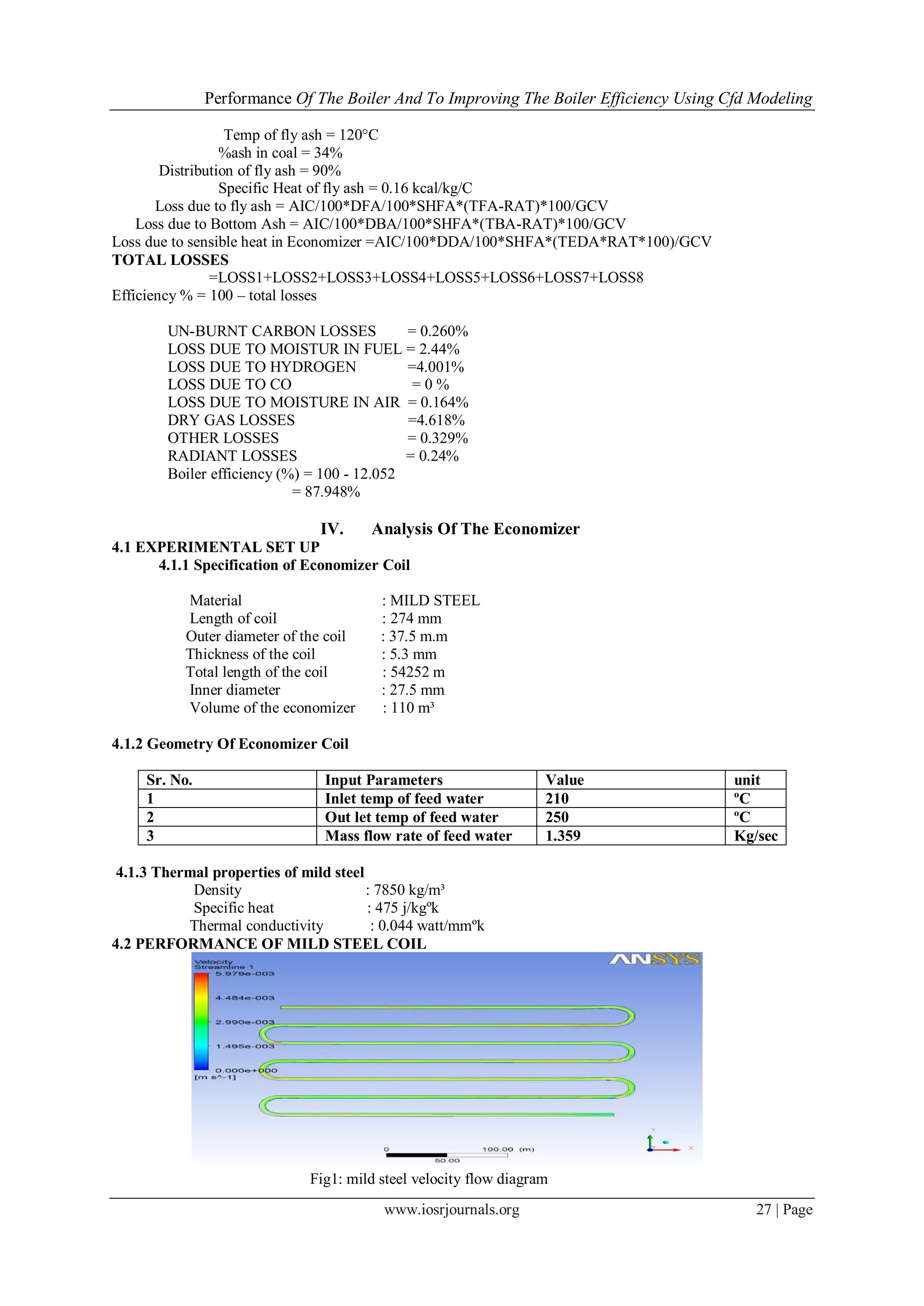 Performance Of The Boiler And To Improving The Boiler Efficiency Using Cfd Modeling
www.iosrjournals.org 27 | Page
Temp of fly ash = 120°C
%ash in coal = 34%
Distribution of fly ash = 90%
Specific Heat of fly ash = 0.16 kcal/kg/C
Loss due to fly ash = AIC/100*DFA/100*SHFA*(TFA-RAT)*100/GCV
Loss due to Bottom Ash = AIC/100*DBA/100*SHFA*(TBA-RAT)*100/GCV
Loss due to sensible heat in Economizer =AIC/100*DDA/100*SHFA*(TEDA*RAT*100)/GCV
TOTAL LOSSES
=LOSS1+LOSS2+LOSS3+LOSS4+LOSS5+LOSS6+LOSS7+LOSS8
Efficiency % = 100 – total losses
UN-BURNT CARBON LOSSES = 0.260%
LOSS DUE TO MOISTUR IN FUEL = 2.44%
LOSS DUE TO HYDROGEN =4.001%
LOSS DUE TO CO = 0 %
LOSS DUE TO MOISTURE IN AIR = 0.164%
DRY GAS LOSSES =4.618%
OTHER LOSSES = 0.329%
RADIANT LOSSES = 0.24%
Boiler efficiency (%) = 100 - 12.052
= 87.948%
IV. Analysis Of The Economizer
4.1 EXPERIMENTAL SET UP
4.1.1 Specification of Economizer Coil
Material : MILD STEEL
Length of coil : 274 mm
Outer diameter of the coil : 37.5 m.m
Thickness of the coil : 5.3 mm
Total length of the coil : 54252 m
Inner diameter : 27.5 mm
Volume of the economizer : 110 m³
4.1.2 Geometry Of Economizer Coil
Sr. No. Input Parameters Value unit
1 Inlet temp of feed water 210 ºC
2 Out let temp of feed water 250 ºC
3 Mass flow rate of feed water 1.359 Kg/sec
4.1.3 Thermal properties of mild steel
Density : 7850 kg/m³
Specific heat : 475 j/kgºk
Thermal conductivity : 0.044 watt/mmºk
4.2 PERFORMANCE OF MILD STEEL COIL
Fig1: mild steel velocity flow diagram
 