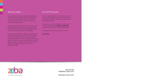 There is nothing better than putting a face to a
name, and the easiest way for us to understand
what you are trying to achieve is to meet for an
informal discussion.
If you can say it in 140 characters, why not get
in touch by tweeting us @Zebra_Marketing
(It’s easy to do, that was only 76 characters!)
Looking forward to hearing from you soon!
Team Zebra
Hot off the press
07702 736 763
info@zebra-comms.co.uk
www.zebra-comms.co.uk
We provide professional, high-quality marketing,
communications and PR support at affordable
prices. We pride ourselves on the quality of our
work and the service we provide - our pricing
is a fair reflection of this.
Our services are tailored to suit, and so too is our
pricing scheme. We charge for our time and any
additional costs, such as print and design, will be
outsourced and quoted for independently.
Each project has different objectives and how we
achieve these depends on how much of our time
is required. So the best way to understand how
we can help and how much it will cost, is to simply
get in touch for an informal, friendly chat with any
one of our team members! We can listen to your
needs and respond quickly with a fair and
reasonable quote.
Quality costs...
 