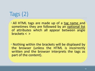 Tags (2)
• All HTML tags are made up of a tag name and
sometimes they are followed by an optional list
of attributes which all appear between angle
brackets < >
• Nothing within the brackets will be displayed by
the browser (unless the HTML is incorrectly
written and the browser interprets the tags as
part of the content).
10
 