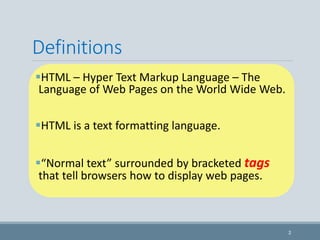 Definitions
HTML – Hyper Text Markup Language – The
Language of Web Pages on the World Wide Web.
HTML is a text formatting language.
“Normal text” surrounded by bracketed tags
that tell browsers how to display web pages.
2
 