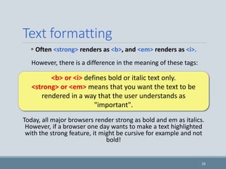 Text formatting
 Often <strong> renders as <b>, and <em> renders as <i>.
However, there is a difference in the meaning of these tags:
Today, all major browsers render strong as bold and em as italics.
However, if a browser one day wants to make a text highlighted
with the strong feature, it might be cursive for example and not
bold!
24
<b> or <i> defines bold or italic text only.
<strong> or <em> means that you want the text to be
rendered in a way that the user understands as
"important".
 