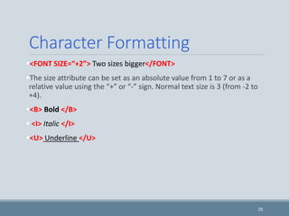 Character Formatting
<FONT SIZE=“+2”> Two sizes bigger</FONT>
The size attribute can be set as an absolute value from 1 to 7 or as a
relative value using the “+” or “-” sign. Normal text size is 3 (from -2 to
+4).
<B> Bold </B>
 <I> Italic </I>
<U> Underline </U>
25
 