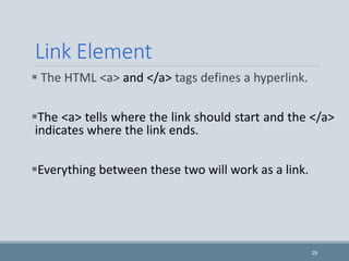 Link Element
 The HTML <a> and </a> tags defines a hyperlink.
The <a> tells where the link should start and the </a>
indicates where the link ends.
Everything between these two will work as a link.
29
 