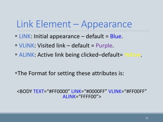 31
Link Element – Appearance
 LINK: Initial appearance – default = Blue.
 VLINK: Visited link – default = Purple.
 ALINK: Active link being clicked–default= Yellow.
The Format for setting these attributes is:
<BODY TEXT=“#FF0000” LINK=“#0000FF” VLINK=“#FF00FF”
ALINK=“FFFF00”>
 