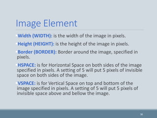 Image Element
Width (WIDTH): is the width of the image in pixels.
Height (HEIGHT): is the height of the image in pixels.
Border (BORDER): Border around the image, specified in
pixels.
HSPACE: is for Horizontal Space on both sides of the image
specified in pixels. A setting of 5 will put 5 pixels of invisible
space on both sides of the image.
VSPACE: is for Vertical Space on top and bottom of the
image specified in pixels. A setting of 5 will put 5 pixels of
invisible space above and bellow the image.
36
 