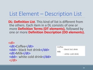 List Element – Description List
DL: Definition List. This kind of list is different from
the others. Each item in a DL consists of one or
more Definition Terms (DT elements), followed by
one or more Definition Description (DD elements).
<dl>
<dt>Coffee</dt>
<dd>- black hot drink</dd>
<dt>Milk</dt>
<dd>- white cold drink</dd>
</dl>
39
 
