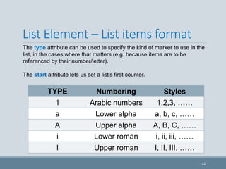 List Element – List items format
TYPE Numbering Styles
1 Arabic numbers 1,2,3, ……
a Lower alpha a, b, c, ……
A Upper alpha A, B, C, ……
i Lower roman i, ii, iii, ……
I Upper roman I, II, III, ……
42
The type attribute can be used to specify the kind of marker to use in the
list, in the cases where that matters (e.g. because items are to be
referenced by their number/letter).
The start attribute lets us set a list’s first counter.
 