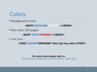 Colors
 Background color:
<BODY BGCOLOR=“#FFFFFF”></BODY>
Text color (All page):
<BODY TEXT=“#FF0000”></BODY>
 Font color :
<FONT COLOR=“#RRGGBB”>this text has color</FONT>
For more colors please refer to:
http://www.w3schools.com/html/html_colors.asp
47
 