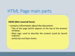 HTML Page main parts
HEAD (Not covered here):
 contains information about the document:
oTitle of the page (which appears at the top of the browser
window).
oMeta tags: used to describe the content (used by Search
engines).
oJavaScript and Style sheets.
6
 