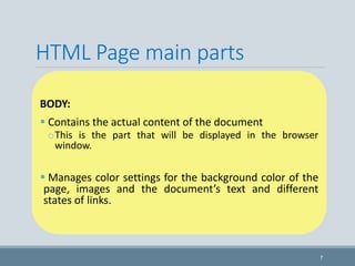 HTML Page main parts
BODY:
 Contains the actual content of the document
oThis is the part that will be displayed in the browser
window.
 Manages color settings for the background color of the
page, images and the document’s text and different
states of links.
7
 