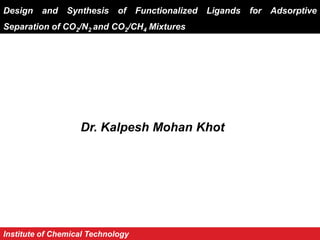 Design and Synthesis of Functionalized Ligands for Adsorptive
Separation of CO2/N2 and CO2/CH4 Mixtures
Dr. Kalpesh Mohan Khot
Institute of Chemical Technology
 