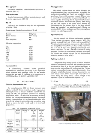 Fine aggregate
Local river sand with a 5mm maximum size was used. It
conforms to BS 882.
Coarse aggregate
Crushed rock aggregate of 20mm nominal size were used.
It met the requirements of BS 882
Fly ash
Class F fly was used for the study and met requirements
of ASTM C 618
Properties and chemical compositions of fly ash
Density 2.16 g/cm3
Blaine fineness 3310 cm2/g
pH 4.6
Loss of ignition 4.0%
Chemical compositions
SiO2 62.4%
Al2O3 3.3%
Fe2O3 3.19%
K2O 1.38%
CaO 0.98%
MgO 0.55%
SO3 0.24%
Na2O 0.19%
Superplasticizer
A commercially available fourth generation
superplasticizer formulated specifically to give high range
water reduction with retarding effect for hot weather
construction was used. It conforms to the requirement of
ASTM C4g4 Type G, BS 5075 and SS320: 1987
METHODOLOGY
Material proportions for NAC
For normal concrete, BRE mix design procedure were
adopted to identify the mix proportions needed to gain grade
30 strength. Since no standard method is available for mix
design of NAC, the procedure followed was preparing
several trial mixes. This was done by assuming a density
initially and varying mix proportions (keeping the cement
quantity constant) till the mix get the assumed density. After
several trial mixes the appropriate mix proportions were
found as shown in table 1 and used it for test batch
preparations.
Table 1 Mix Proportions of Different Mixes
Mixing procedure
The normal concrete batch was mixed following the
general procedure where coarse aggregates were added first
and cement was added last. Then it was mixed till it form a
good paste. However this procedure was quite different when
it came to NAC mixing. In that mix, cement and fly ash was
mixed together first using shovel. Supercrete (Plasticizer)
was mixed with the measured water quantity. After mixing
fly ash and cement in the drum mixer without any
interruptions for few minutes 90% of the liquid mixture
(water and plasticizer) was added completely. Mixing was
continued till it form a good paste and the remaining liquid
mixture was added appropriately.
Specimen details
For this research four different batches were produced.
Those batches were namely normal concrete, NAC, 10%
cement increased NAC and 10% fly-ash increased NAC.
Variations in mix proportions were done in order to identify
the strength behavior in NAC. All those batches were tested
for 7, 14 and 28 days. Since splitting tensile strength were
tested it was used 150 mm x 300 mm cylinders for testing
purposes. To reduce the error margin 3 cylinders were casted
for each test and took the average. The mix designs of the
concretes are shown in the table 1.
Splitting tensile test
The present study mainly focuses on tensile properties
observed from splitting tensile test. The tests were performed
as shown in figure 1 at the ages outlined previously to
determine the relationships with tensile properties. This test
method consists of applying a diametral compressive force
along the length of cylindrical concrete at a prescribed rate
until failure occurs. ASTM standards [5] were followed as
stated during the testing period. Tensile strength of the
specimen (T) can be estimated from equation (1).
T = 2P/πld (1)
Where P is the applied load in kN, l is the length of the
specimen in meters and d is the diameter of the specimen in
meters.
Figure 1: Performing splitting tensile test
Normal
Concrete
(1 m3)
NAC (Mix 1)
1 m3
NAC (Mix
2)
10%
cement
increased
1 m3
NAC (Mix
3)
10% fly
ash
increased
1 m3
Cement 350 kg 350 kg 385 kg 315 kg
Coarse
Aggregates
1075 kg - - -
Fine
Aggregates
875 kg - - -
Fly Ash - 1400 kg 1365 kg 1540 kg
Supercrete 5.25 l 8.6 l 8.5 l 8.5 l
Water 300 l 300 l 328 l 335 l
 