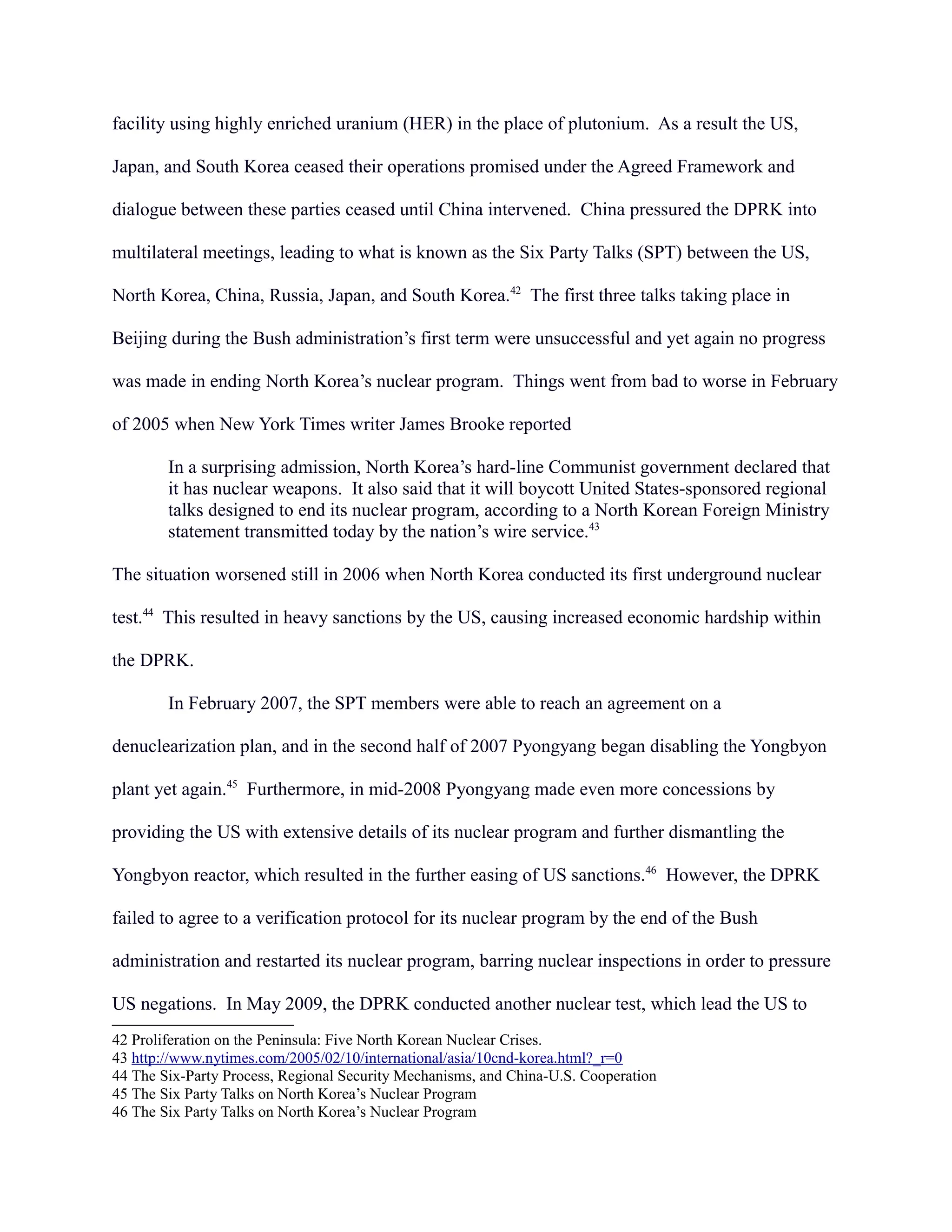 facility using highly enriched uranium (HER) in the place of plutonium. As a result the US,
Japan, and South Korea ceased their operations promised under the Agreed Framework and
dialogue between these parties ceased until China intervened. China pressured the DPRK into
multilateral meetings, leading to what is known as the Six Party Talks (SPT) between the US,
North Korea, China, Russia, Japan, and South Korea.42
The first three talks taking place in
Beijing during the Bush administration’s first term were unsuccessful and yet again no progress
was made in ending North Korea’s nuclear program. Things went from bad to worse in February
of 2005 when New York Times writer James Brooke reported
In a surprising admission, North Korea’s hard-line Communist government declared that
it has nuclear weapons. It also said that it will boycott United States-sponsored regional
talks designed to end its nuclear program, according to a North Korean Foreign Ministry
statement transmitted today by the nation’s wire service.43
The situation worsened still in 2006 when North Korea conducted its first underground nuclear
test.44
This resulted in heavy sanctions by the US, causing increased economic hardship within
the DPRK.
In February 2007, the SPT members were able to reach an agreement on a
denuclearization plan, and in the second half of 2007 Pyongyang began disabling the Yongbyon
plant yet again.45
Furthermore, in mid-2008 Pyongyang made even more concessions by
providing the US with extensive details of its nuclear program and further dismantling the
Yongbyon reactor, which resulted in the further easing of US sanctions.46
However, the DPRK
failed to agree to a verification protocol for its nuclear program by the end of the Bush
administration and restarted its nuclear program, barring nuclear inspections in order to pressure
US negations. In May 2009, the DPRK conducted another nuclear test, which lead the US to
42 Proliferation on the Peninsula: Five North Korean Nuclear Crises.
43 http://www.nytimes.com/2005/02/10/international/asia/10cnd-korea.html?_r=0
44 The Six-Party Process, Regional Security Mechanisms, and China-U.S. Cooperation
45 The Six Party Talks on North Korea’s Nuclear Program
46 The Six Party Talks on North Korea’s Nuclear Program
 