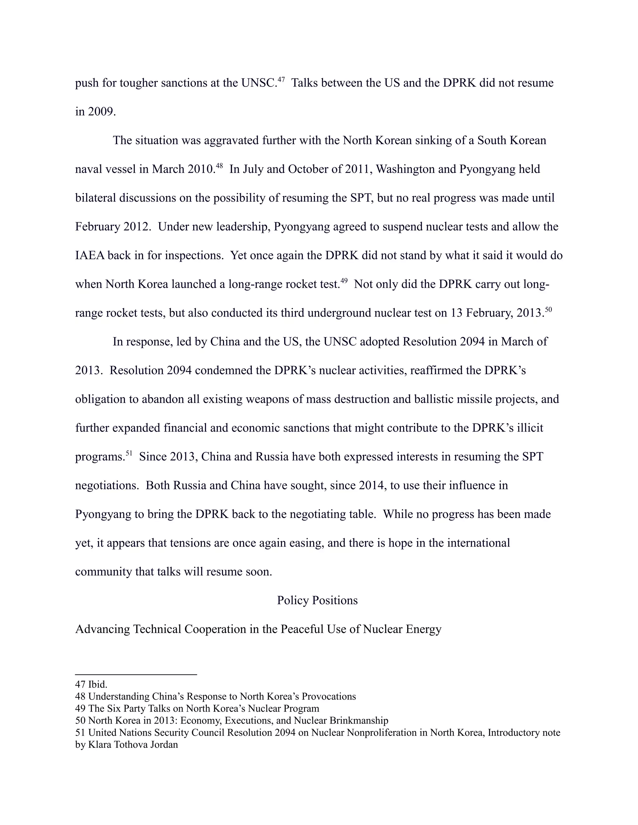 push for tougher sanctions at the UNSC.47
Talks between the US and the DPRK did not resume
in 2009.
The situation was aggravated further with the North Korean sinking of a South Korean
naval vessel in March 2010.48
In July and October of 2011, Washington and Pyongyang held
bilateral discussions on the possibility of resuming the SPT, but no real progress was made until
February 2012. Under new leadership, Pyongyang agreed to suspend nuclear tests and allow the
IAEA back in for inspections. Yet once again the DPRK did not stand by what it said it would do
when North Korea launched a long-range rocket test.49
Not only did the DPRK carry out long-
range rocket tests, but also conducted its third underground nuclear test on 13 February, 2013.50
In response, led by China and the US, the UNSC adopted Resolution 2094 in March of
2013. Resolution 2094 condemned the DPRK’s nuclear activities, reaffirmed the DPRK’s
obligation to abandon all existing weapons of mass destruction and ballistic missile projects, and
further expanded financial and economic sanctions that might contribute to the DPRK’s illicit
programs.51
Since 2013, China and Russia have both expressed interests in resuming the SPT
negotiations. Both Russia and China have sought, since 2014, to use their influence in
Pyongyang to bring the DPRK back to the negotiating table. While no progress has been made
yet, it appears that tensions are once again easing, and there is hope in the international
community that talks will resume soon.
Policy Positions
Advancing Technical Cooperation in the Peaceful Use of Nuclear Energy
47 Ibid.
48 Understanding China’s Response to North Korea’s Provocations
49 The Six Party Talks on North Korea’s Nuclear Program
50 North Korea in 2013: Economy, Executions, and Nuclear Brinkmanship
51 United Nations Security Council Resolution 2094 on Nuclear Nonproliferation in North Korea, Introductory note
by Klara Tothova Jordan
 