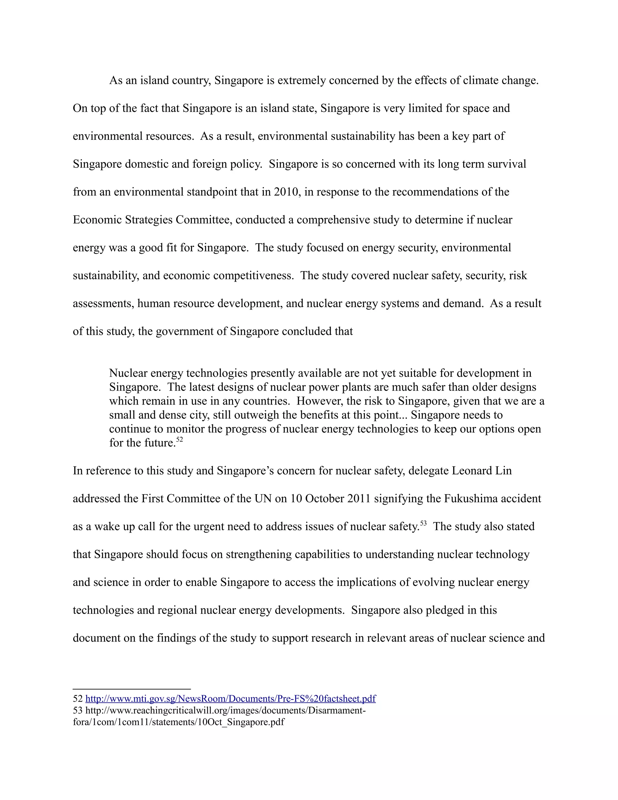 As an island country, Singapore is extremely concerned by the effects of climate change.
On top of the fact that Singapore is an island state, Singapore is very limited for space and
environmental resources. As a result, environmental sustainability has been a key part of
Singapore domestic and foreign policy. Singapore is so concerned with its long term survival
from an environmental standpoint that in 2010, in response to the recommendations of the
Economic Strategies Committee, conducted a comprehensive study to determine if nuclear
energy was a good fit for Singapore. The study focused on energy security, environmental
sustainability, and economic competitiveness. The study covered nuclear safety, security, risk
assessments, human resource development, and nuclear energy systems and demand. As a result
of this study, the government of Singapore concluded that
Nuclear energy technologies presently available are not yet suitable for development in
Singapore. The latest designs of nuclear power plants are much safer than older designs
which remain in use in any countries. However, the risk to Singapore, given that we are a
small and dense city, still outweigh the benefits at this point... Singapore needs to
continue to monitor the progress of nuclear energy technologies to keep our options open
for the future.52
In reference to this study and Singapore’s concern for nuclear safety, delegate Leonard Lin
addressed the First Committee of the UN on 10 October 2011 signifying the Fukushima accident
as a wake up call for the urgent need to address issues of nuclear safety.53
The study also stated
that Singapore should focus on strengthening capabilities to understanding nuclear technology
and science in order to enable Singapore to access the implications of evolving nuclear energy
technologies and regional nuclear energy developments. Singapore also pledged in this
document on the findings of the study to support research in relevant areas of nuclear science and
52 http://www.mti.gov.sg/NewsRoom/Documents/Pre-FS%20factsheet.pdf
53 http://www.reachingcriticalwill.org/images/documents/Disarmament-
fora/1com/1com11/statements/10Oct_Singapore.pdf
 
