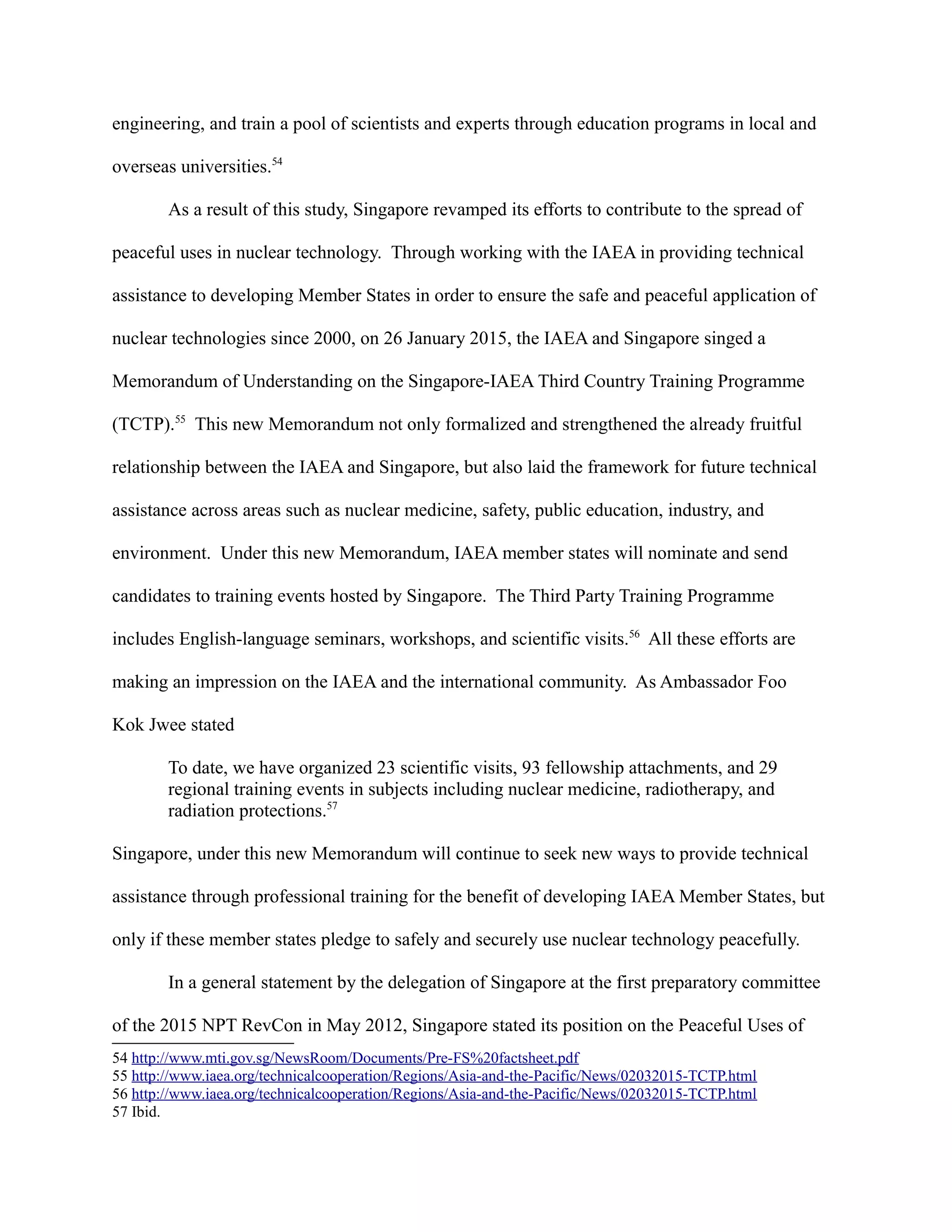 engineering, and train a pool of scientists and experts through education programs in local and
overseas universities.54
As a result of this study, Singapore revamped its efforts to contribute to the spread of
peaceful uses in nuclear technology. Through working with the IAEA in providing technical
assistance to developing Member States in order to ensure the safe and peaceful application of
nuclear technologies since 2000, on 26 January 2015, the IAEA and Singapore singed a
Memorandum of Understanding on the Singapore-IAEA Third Country Training Programme
(TCTP).55
This new Memorandum not only formalized and strengthened the already fruitful
relationship between the IAEA and Singapore, but also laid the framework for future technical
assistance across areas such as nuclear medicine, safety, public education, industry, and
environment. Under this new Memorandum, IAEA member states will nominate and send
candidates to training events hosted by Singapore. The Third Party Training Programme
includes English-language seminars, workshops, and scientific visits.56
All these efforts are
making an impression on the IAEA and the international community. As Ambassador Foo
Kok Jwee stated
To date, we have organized 23 scientific visits, 93 fellowship attachments, and 29
regional training events in subjects including nuclear medicine, radiotherapy, and
radiation protections.57
Singapore, under this new Memorandum will continue to seek new ways to provide technical
assistance through professional training for the benefit of developing IAEA Member States, but
only if these member states pledge to safely and securely use nuclear technology peacefully.
In a general statement by the delegation of Singapore at the first preparatory committee
of the 2015 NPT RevCon in May 2012, Singapore stated its position on the Peaceful Uses of
54 http://www.mti.gov.sg/NewsRoom/Documents/Pre-FS%20factsheet.pdf
55 http://www.iaea.org/technicalcooperation/Regions/Asia-and-the-Pacific/News/02032015-TCTP.html
56 http://www.iaea.org/technicalcooperation/Regions/Asia-and-the-Pacific/News/02032015-TCTP.html
57 Ibid.
 