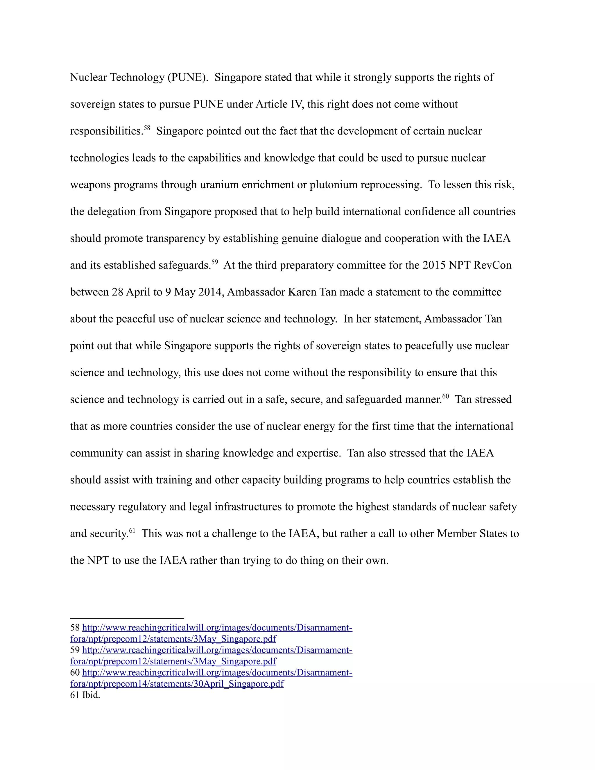 Nuclear Technology (PUNE). Singapore stated that while it strongly supports the rights of
sovereign states to pursue PUNE under Article IV, this right does not come without
responsibilities.58
Singapore pointed out the fact that the development of certain nuclear
technologies leads to the capabilities and knowledge that could be used to pursue nuclear
weapons programs through uranium enrichment or plutonium reprocessing. To lessen this risk,
the delegation from Singapore proposed that to help build international confidence all countries
should promote transparency by establishing genuine dialogue and cooperation with the IAEA
and its established safeguards.59
At the third preparatory committee for the 2015 NPT RevCon
between 28 April to 9 May 2014, Ambassador Karen Tan made a statement to the committee
about the peaceful use of nuclear science and technology. In her statement, Ambassador Tan
point out that while Singapore supports the rights of sovereign states to peacefully use nuclear
science and technology, this use does not come without the responsibility to ensure that this
science and technology is carried out in a safe, secure, and safeguarded manner.60
Tan stressed
that as more countries consider the use of nuclear energy for the first time that the international
community can assist in sharing knowledge and expertise. Tan also stressed that the IAEA
should assist with training and other capacity building programs to help countries establish the
necessary regulatory and legal infrastructures to promote the highest standards of nuclear safety
and security.61
This was not a challenge to the IAEA, but rather a call to other Member States to
the NPT to use the IAEA rather than trying to do thing on their own.
58 http://www.reachingcriticalwill.org/images/documents/Disarmament-
fora/npt/prepcom12/statements/3May_Singapore.pdf
59 http://www.reachingcriticalwill.org/images/documents/Disarmament-
fora/npt/prepcom12/statements/3May_Singapore.pdf
60 http://www.reachingcriticalwill.org/images/documents/Disarmament-
fora/npt/prepcom14/statements/30April_Singapore.pdf
61 Ibid.
 
