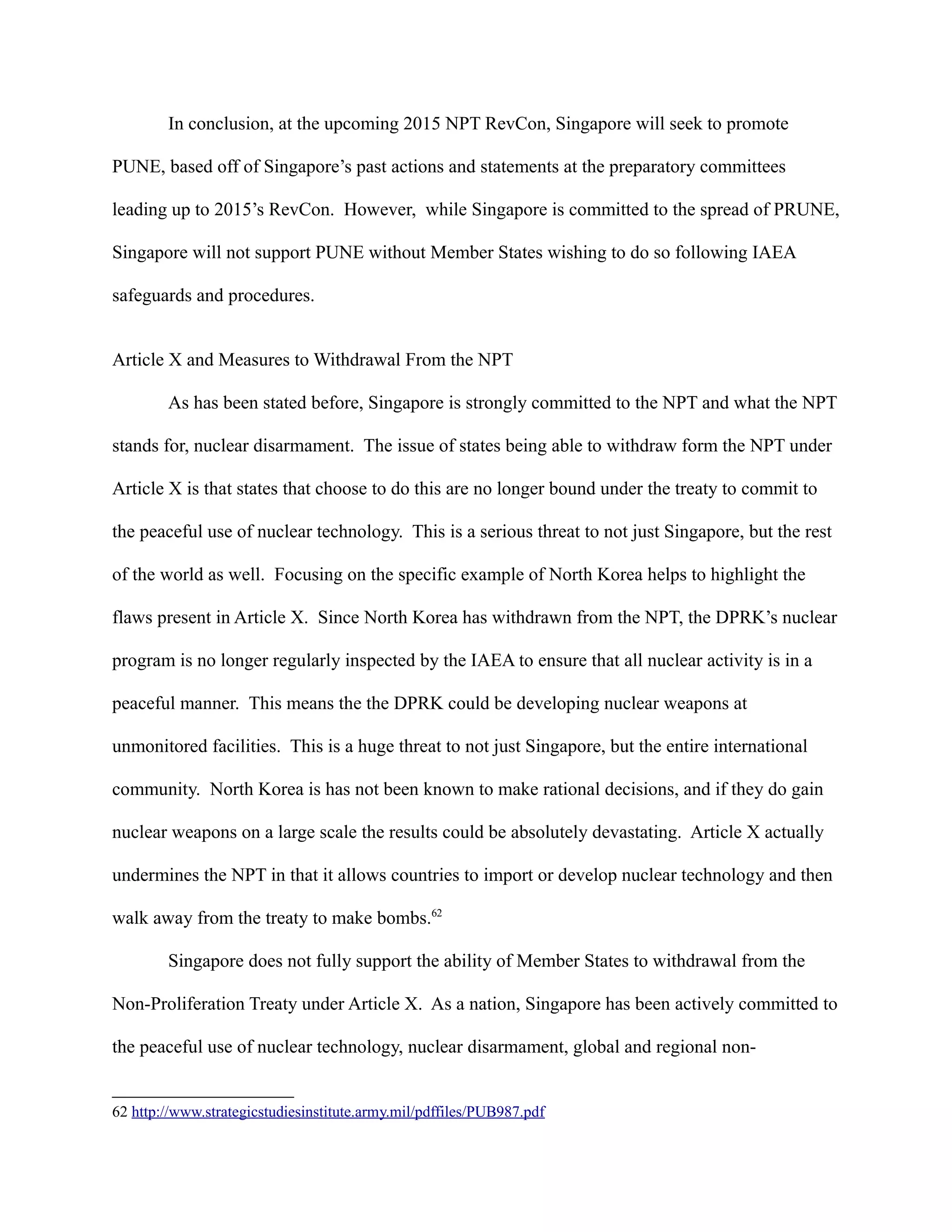 In conclusion, at the upcoming 2015 NPT RevCon, Singapore will seek to promote
PUNE, based off of Singapore’s past actions and statements at the preparatory committees
leading up to 2015’s RevCon. However, while Singapore is committed to the spread of PRUNE,
Singapore will not support PUNE without Member States wishing to do so following IAEA
safeguards and procedures.
Article X and Measures to Withdrawal From the NPT
As has been stated before, Singapore is strongly committed to the NPT and what the NPT
stands for, nuclear disarmament. The issue of states being able to withdraw form the NPT under
Article X is that states that choose to do this are no longer bound under the treaty to commit to
the peaceful use of nuclear technology. This is a serious threat to not just Singapore, but the rest
of the world as well. Focusing on the specific example of North Korea helps to highlight the
flaws present in Article X. Since North Korea has withdrawn from the NPT, the DPRK’s nuclear
program is no longer regularly inspected by the IAEA to ensure that all nuclear activity is in a
peaceful manner. This means the the DPRK could be developing nuclear weapons at
unmonitored facilities. This is a huge threat to not just Singapore, but the entire international
community. North Korea is has not been known to make rational decisions, and if they do gain
nuclear weapons on a large scale the results could be absolutely devastating. Article X actually
undermines the NPT in that it allows countries to import or develop nuclear technology and then
walk away from the treaty to make bombs.62
Singapore does not fully support the ability of Member States to withdrawal from the
Non-Proliferation Treaty under Article X. As a nation, Singapore has been actively committed to
the peaceful use of nuclear technology, nuclear disarmament, global and regional non-
62 http://www.strategicstudiesinstitute.army.mil/pdffiles/PUB987.pdf
 